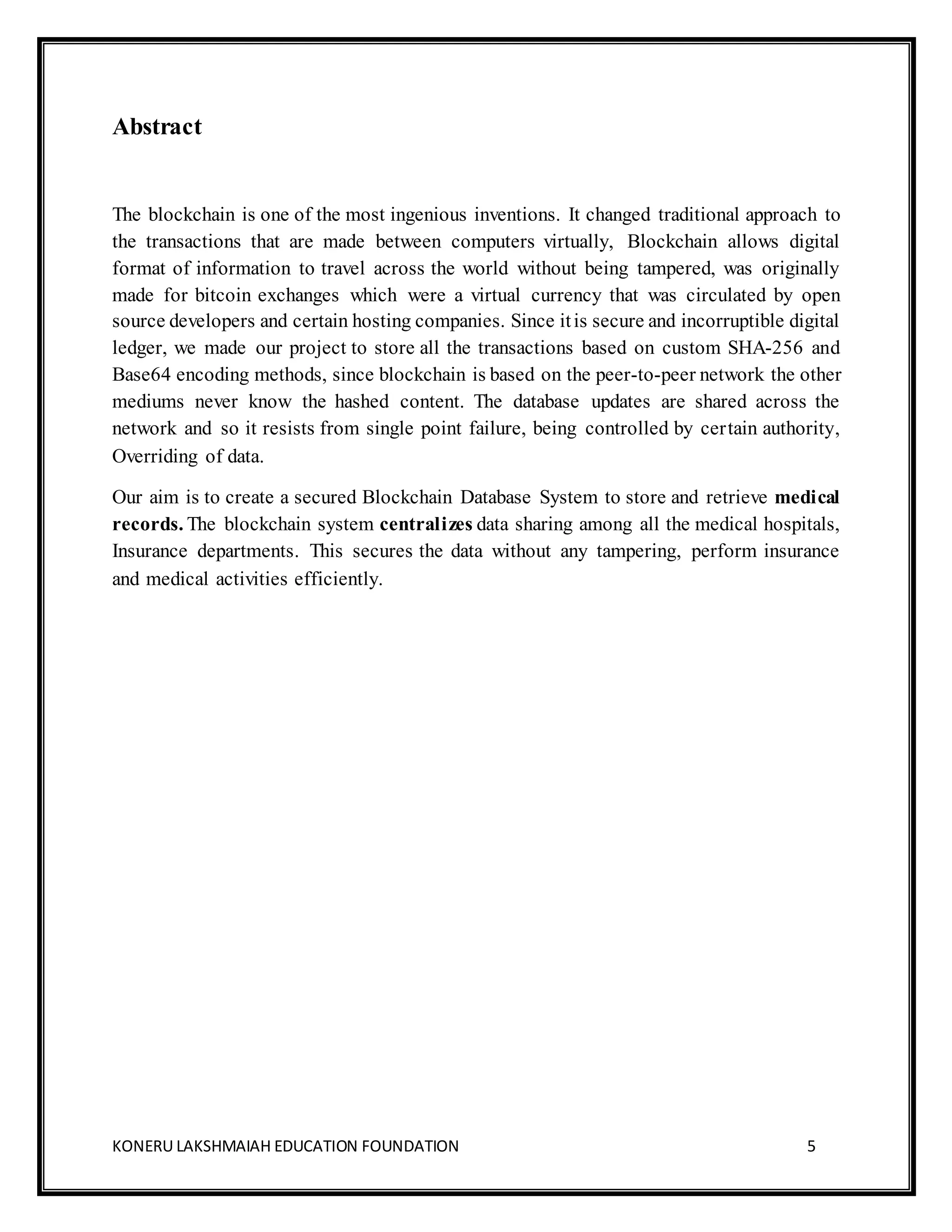 KONERU LAKSHMAIAH EDUCATION FOUNDATION 5
Abstract
The blockchain is one of the most ingenious inventions. It changed traditional approach to
the transactions that are made between computers virtually, Blockchain allows digital
format of information to travel across the world without being tampered, was originally
made for bitcoin exchanges which were a virtual currency that was circulated by open
source developers and certain hosting companies. Since itis secure and incorruptible digital
ledger, we made our project to store all the transactions based on custom SHA-256 and
Base64 encoding methods, since blockchain is based on the peer-to-peer network the other
mediums never know the hashed content. The database updates are shared across the
network and so it resists from single point failure, being controlled by certain authority,
Overriding of data.
Our aim is to create a secured Blockchain Database System to store and retrieve medical
records. The blockchain system centralizes data sharing among all the medical hospitals,
Insurance departments. This secures the data without any tampering, perform insurance
and medical activities efficiently.
 