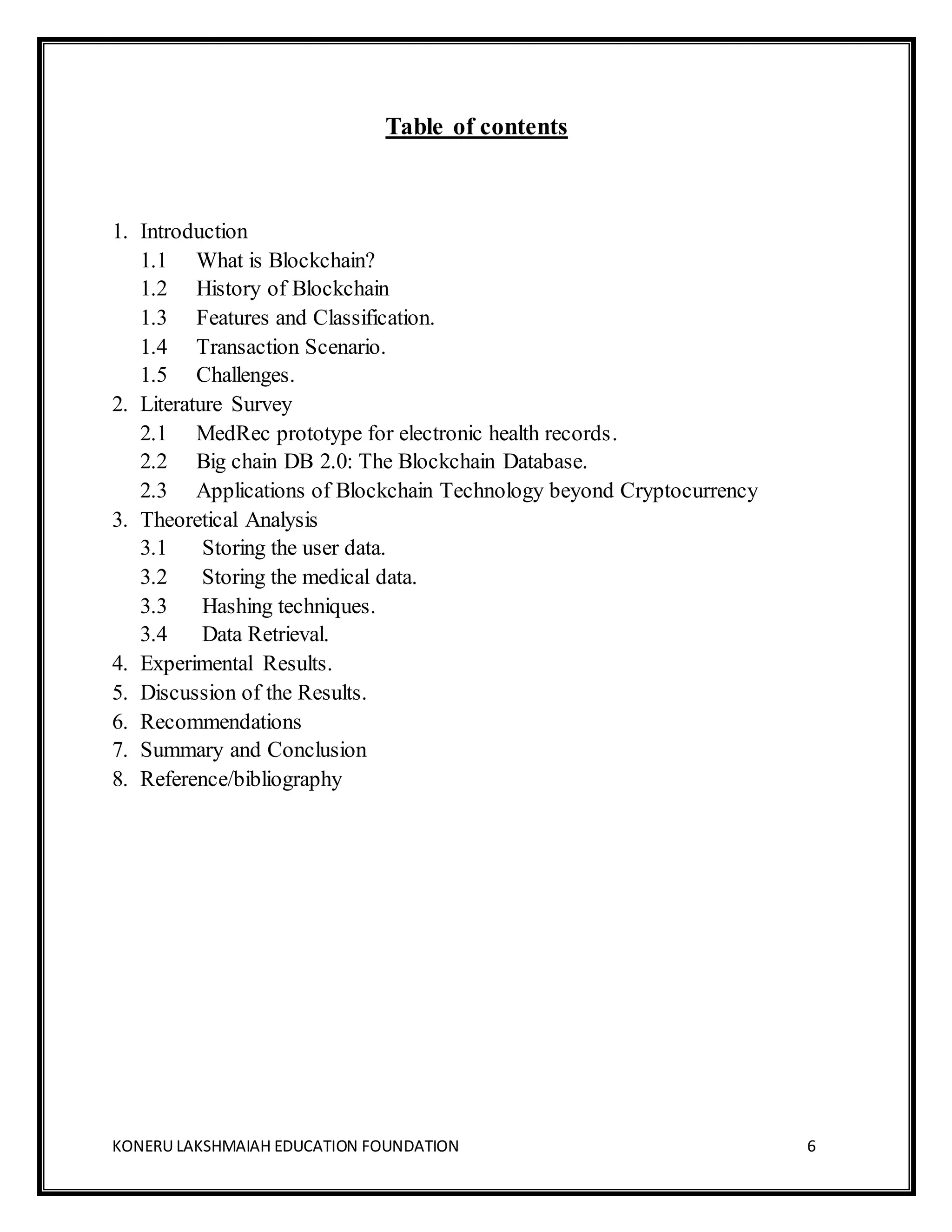 KONERU LAKSHMAIAH EDUCATION FOUNDATION 6
Table of contents
1. Introduction
1.1 What is Blockchain?
1.2 History of Blockchain
1.3 Features and Classification.
1.4 Transaction Scenario.
1.5 Challenges.
2. Literature Survey
2.1 MedRec prototype for electronic health records.
2.2 Big chain DB 2.0: The Blockchain Database.
2.3 Applications of Blockchain Technology beyond Cryptocurrency
3. Theoretical Analysis
3.1 Storing the user data.
3.2 Storing the medical data.
3.3 Hashing techniques.
3.4 Data Retrieval.
4. Experimental Results.
5. Discussion of the Results.
6. Recommendations
7. Summary and Conclusion
8. Reference/bibliography
 
