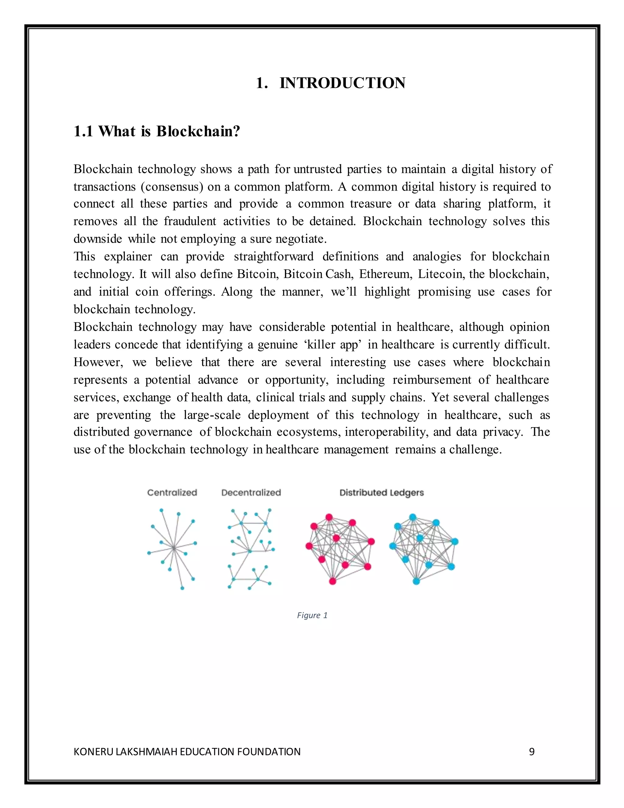 KONERU LAKSHMAIAH EDUCATION FOUNDATION 9
1. INTRODUCTION
1.1 What is Blockchain?
Blockchain technology shows a path for untrusted parties to maintain a digital history of
transactions (consensus) on a common platform. A common digital history is required to
connect all these parties and provide a common treasure or data sharing platform, it
removes all the fraudulent activities to be detained. Blockchain technology solves this
downside while not employing a sure negotiate.
This explainer can provide straightforward definitions and analogies for blockchain
technology. It will also define Bitcoin, Bitcoin Cash, Ethereum, Litecoin, the blockchain,
and initial coin offerings. Along the manner, we’ll highlight promising use cases for
blockchain technology.
Blockchain technology may have considerable potential in healthcare, although opinion
leaders concede that identifying a genuine ‘killer app’ in healthcare is currently difficult.
However, we believe that there are several interesting use cases where blockchain
represents a potential advance or opportunity, including reimbursement of healthcare
services, exchange of health data, clinical trials and supply chains. Yet several challenges
are preventing the large-scale deployment of this technology in healthcare, such as
distributed governance of blockchain ecosystems, interoperability, and data privacy. The
use of the blockchain technology in healthcare management remains a challenge.
Figure 1
 