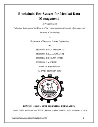 KONERU LAKSHMAIAH EDUCATION FOUNDATION 1
Blockchain Eco-System for Medical Data
Management
A Project Report
Submitted in the partial fulfillment of the requirements for the award of the degree of
Bachelor of Technology
in
Department of Computer Science Engineering
By
150030135 B RAM SAI PRAKASH
150030403 K RAMA GAYATHRI
150030486 K KUSUMA LATHA
150031000 S V ROHITH
Under the Supervision of
Dr. PVRD PRASADA RAO
KONERU LAKSHMAIAH EDUCATION FOUNDATION,
Green Fields, Vaddeswaram- 522502, Guntur, Andhra Pradesh, India. November - 2018
 