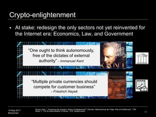 14 Sep 2017
Blockchain
Crypto-enlightenment
11
“One ought to think autonomously,
free of the dictates of external
authority” - Immanuel Kant
“Multiple private currencies should
compete for customer business”
- Friedrich Hayek
 At stake: redesign the only sectors not yet reinvented for
the Internet era: Economics, Law, and Government
Source: Kant, I. "Answering the Question: What Is Enlightenment?" (German: Beantwortung der Frage: Was ist Aufklärung?). 1784.
Hayek, F. The De Nationalization of Money. 1976. (paraphrased)
 