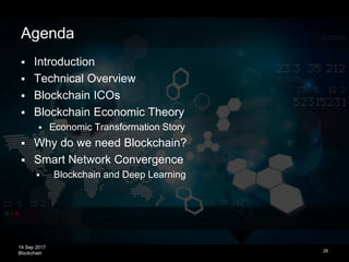 14 Sep 2017
Blockchain
What is Economics?
 Study of the production, distribution, and
consumption of goods and services
 Individual and group decision-making about
goods and services and the consequences
 Fundamental dynamics do not change
 Wants are bigger than resources, cost of
decision-making, opportunity cost, scarcity
(material or intangible)
 Same in all forms of economies
 Classical Economics (material goods)
 Network Economics (digital goods)
 Smart Network Economics (automated smart
contracts exchanging cryptographic assets)
28
Source: http://blockchainstudies.org/Blockchain_Economics_CFP.pdf
 
