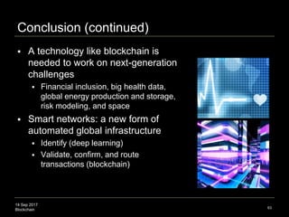 14 Sep 2017
Blockchain
The Farther Future
Swan’s Theory of Computation
63
Newton
(1687)
Difference Engine
(1786)
Transistor
(1947)
 Basic physics discovery drives computation paradigms
 Gravity: emergent space, time, geometry, & dynamics
Quantum Mechanics
(1905)
Quantum Gravity
(2016)
??
(2075e)
Planck scale
(1×10−35)
Atomic scale
(1×10−9)
Classical scale
(1×101)
Scale Physics Discovery Computation Device
Quantum Computing
Source: “There’s plenty of room at the bottom” – Feynman; the other bottom, the Planck scale
 