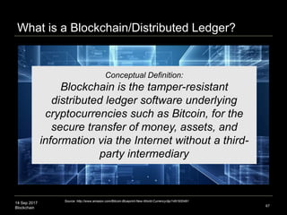 14 Sep 2017
Blockchain 67
Distributed ledgers are a new form of
distributed software architecture where
agreements on the ‘shared state’ of
decentralized and transactional data can be
established in a network of untrusted and
anonymous participants holding a replica of
the data which is ‘append-only’ updated in
chronological order through one-way hash
function encryption
Technical Definition
What is a Distributed Ledger?
Source: Paolo Tasca, Executive Director, Centre for Blockchain Technologies, University College London
 