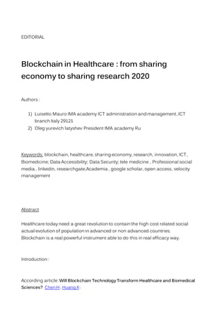 EDITORIAL
Blockchain in Healthcare : from sharing
economy to sharing research 2020
Authors :
1) Luisetto Mauro IMA academy ICT administration and management, ICT
branch Italy 29121
2) Oleg yurevich latyshev President IMA academy Ru
Keywords: blockchain, healthcare, sharing economy, research, innovation, ICT,
Biomedicine; Data Accessibility; Data Security; tele medicine , Professional social
media , linkedin, researchgate,Academia , google scholar, open access, velocity
management
Abstract
Healthcare today need a great revolution to contain the high cost related social
actual evolution of population in advanced or non advanced countries.
Blockchain is a real powerful instrument able to do this in real efficacy way.
Introduction :
According article :Will Blockchain Technology Transform Healthcare and Biomedical
Sciences? Chen H1
, Huang X1
:
 