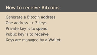 How to receive Bitcoins
Generate a Bitcoin address
One address --> 2 keys
Private key is to spend
Public key is to receive
Keys are managed by a Wallet
 