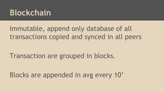 Blockchain
Immutable, append only database of all
transactions copied and synced in all peers
Transaction are grouped in blocks.
Blocks are appended in avg every 10’
 