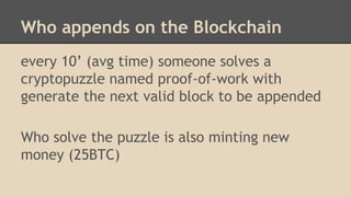 Who appends on the Blockchain
every 10’ (avg time) someone solves a
cryptopuzzle named proof-of-work with
generate the next valid block to be appended
Who solve the puzzle is also minting new
money (25BTC)
 