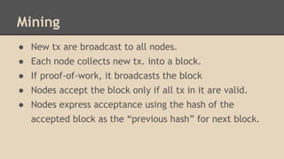Mining
● New tx are broadcast to all nodes.
● Each node collects new tx. into a block.
● If proof-of-work, it broadcasts the block
● Nodes accept the block only if all tx in it are valid.
● Nodes express acceptance using the hash of the
accepted block as the “previous hash” for next block.
 