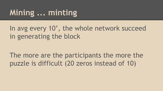 Mining ... minting
In avg every 10’, the whole network succeed
in generating the block
The more are the participants the more the
puzzle is difficult (20 zeros instead of 10)
 