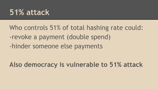 51% attack
Who controls 51% of total hashing rate could:
-revoke a payment (double spend)
-hinder someone else payments
Also democracy is vulnerable to 51% attack
 