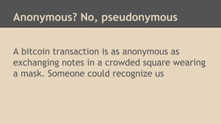 Anonymous? No, pseudonymous
A bitcoin transaction is as anonymous as
exchanging notes in a crowded square wearing
a mask. Someone could recognize us
 