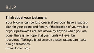 R.I.P
Think about your testament
Your bitcoins can be lost forever if you don't have a backup
plan for your peers and family. If the location of your wallets
or your passwords are not known by anyone when you are
gone, there is no hope that your funds will ever be
recovered. Taking a bit of time on these matters can make
a huge difference.
(from Bitcoin.org)
 