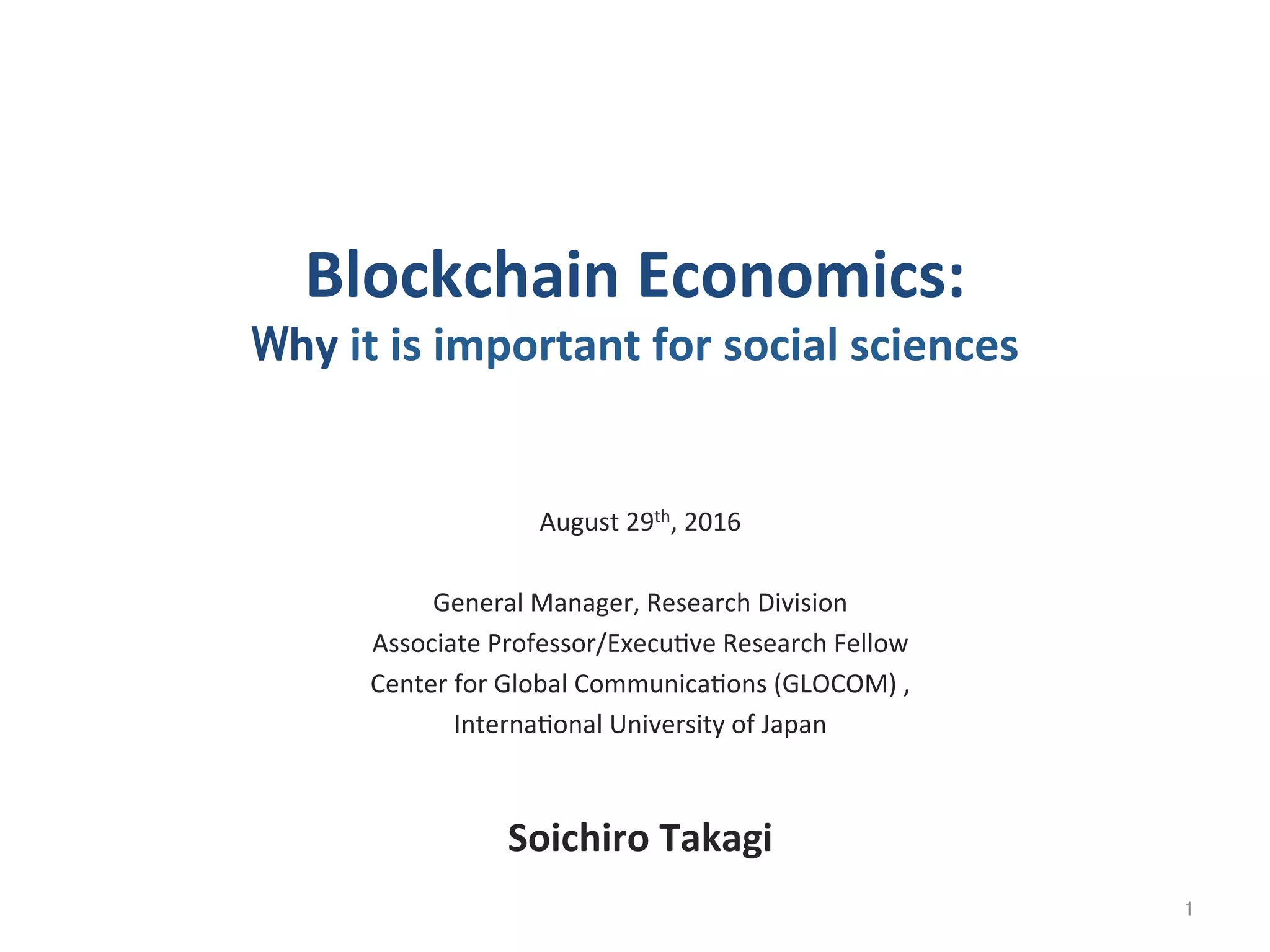 Blockchain	
  Economics:	
  
Why	
  it	
  is	
  important	
  for	
  social	
  sciences	
August	
  29th,	
  2016	
  
	
  
General	
  Manager,	
  Research	
  Division	
  
Associate	
  Professor/Execu@ve	
  Research	
  Fellow	
  
Center	
  for	
  Global	
  Communica@ons	
  (GLOCOM)	
  ,	
  	
  
Interna@onal	
  University	
  of	
  Japan	
  
	
  
Soichiro	
  Takagi	
1	
 