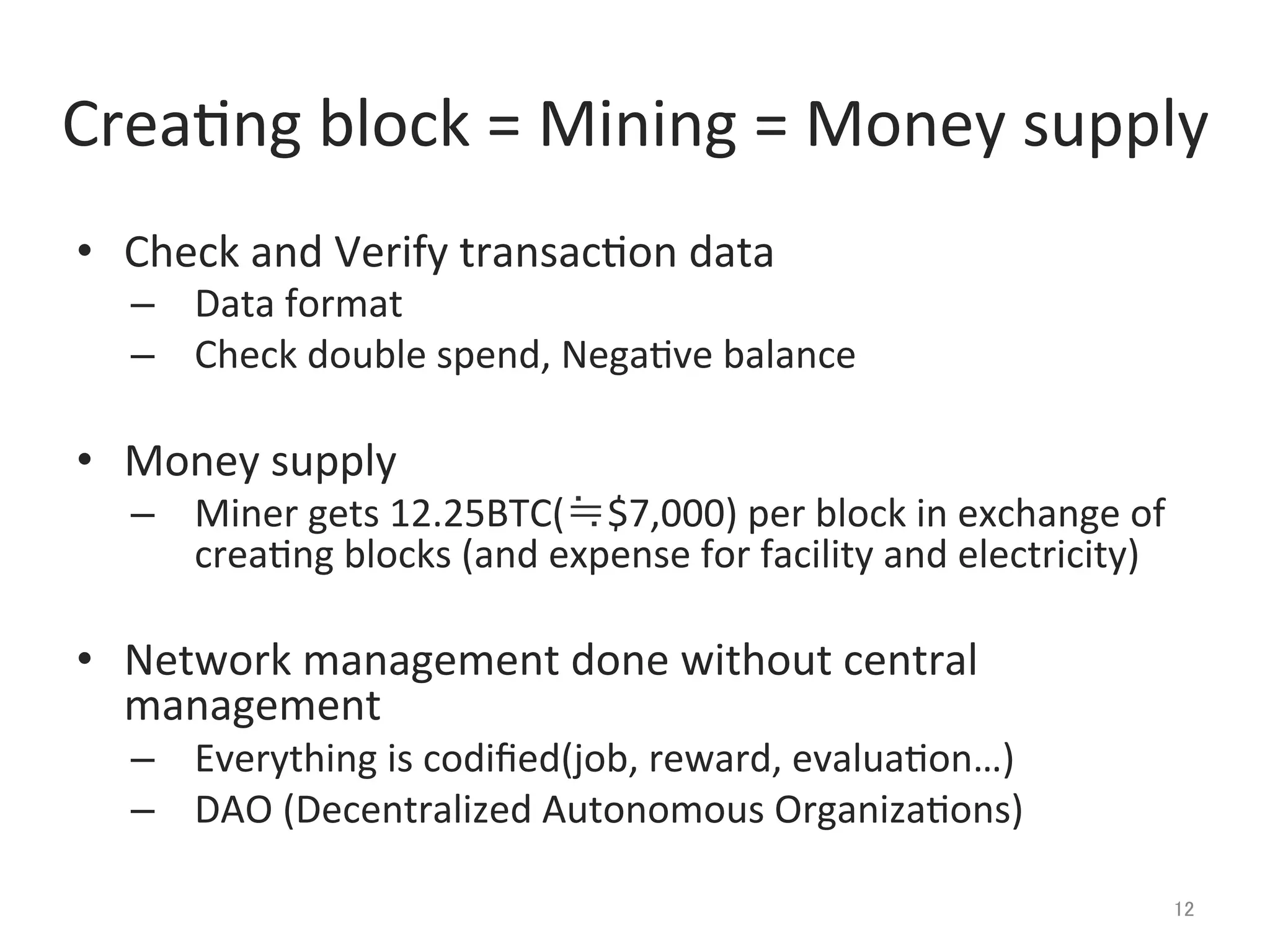 Crea@ng	
  block	
  =	
  Mining	
  =	
  Money	
  supply	
•  Check	
  and	
  Verify	
  transac@on	
  data	
  
–  Data	
  format	
  
–  Check	
  double	
  spend,	
  Nega@ve	
  balance	
  
•  Money	
  supply	
  
–  Miner	
  gets	
  12.25BTC(≒$7,000)	
  per	
  block	
  in	
  exchange	
  of	
  
crea@ng	
  blocks	
  (and	
  expense	
  for	
  facility	
  and	
  electricity)	
  
•  Network	
  management	
  done	
  without	
  central	
  
management	
  
–  Everything	
  is	
  codiﬁed(job,	
  reward,	
  evalua@on…)	
  
–  DAO	
  (Decentralized	
  Autonomous	
  Organiza@ons)	
  
12	
 