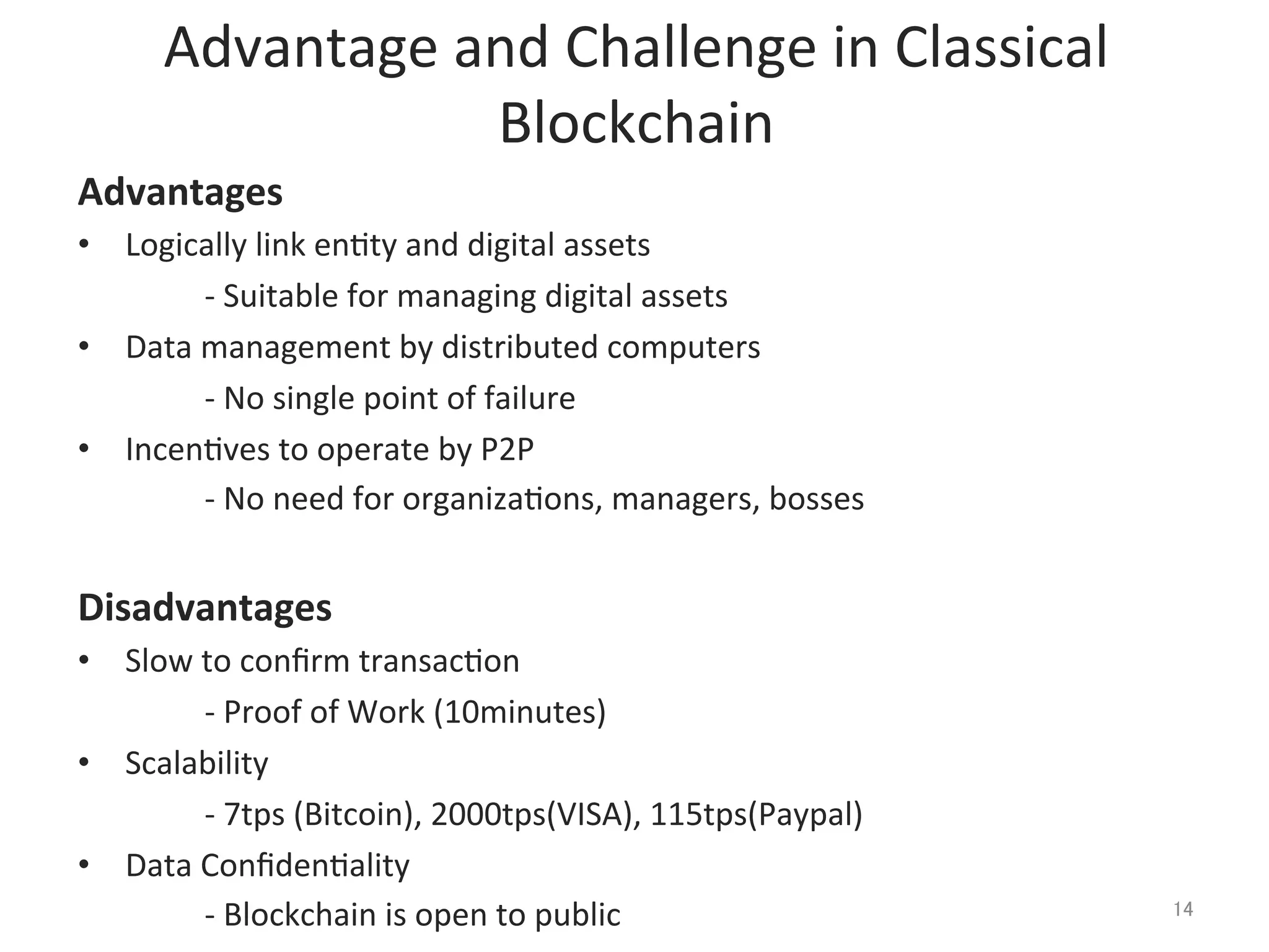 Advantage	
  and	
  Challenge	
  in	
  Classical	
  
Blockchain	
Advantages	
  
•  Logically	
  link	
  en@ty	
  and	
  digital	
  assets	
  
	
  -­‐	
  Suitable	
  for	
  managing	
  digital	
  assets	
  
•  Data	
  management	
  by	
  distributed	
  computers	
  
	
  -­‐	
  No	
  single	
  point	
  of	
  failure	
  
•  Incen@ves	
  to	
  operate	
  by	
  P2P	
  
	
  -­‐	
  No	
  need	
  for	
  organiza@ons,	
  managers,	
  bosses	
  
	
  
Disadvantages	
  
•  Slow	
  to	
  conﬁrm	
  transac@on	
  
	
  -­‐	
  Proof	
  of	
  Work	
  (10minutes)	
   	
   	
  	
  
•  Scalability	
  
	
  -­‐	
  7tps	
  (Bitcoin),	
  2000tps(VISA),	
  115tps(Paypal)	
  
•  Data	
  Conﬁden@ality	
  
	
  -­‐	
  Blockchain	
  is	
  open	
  to	
  public	
   14	
 