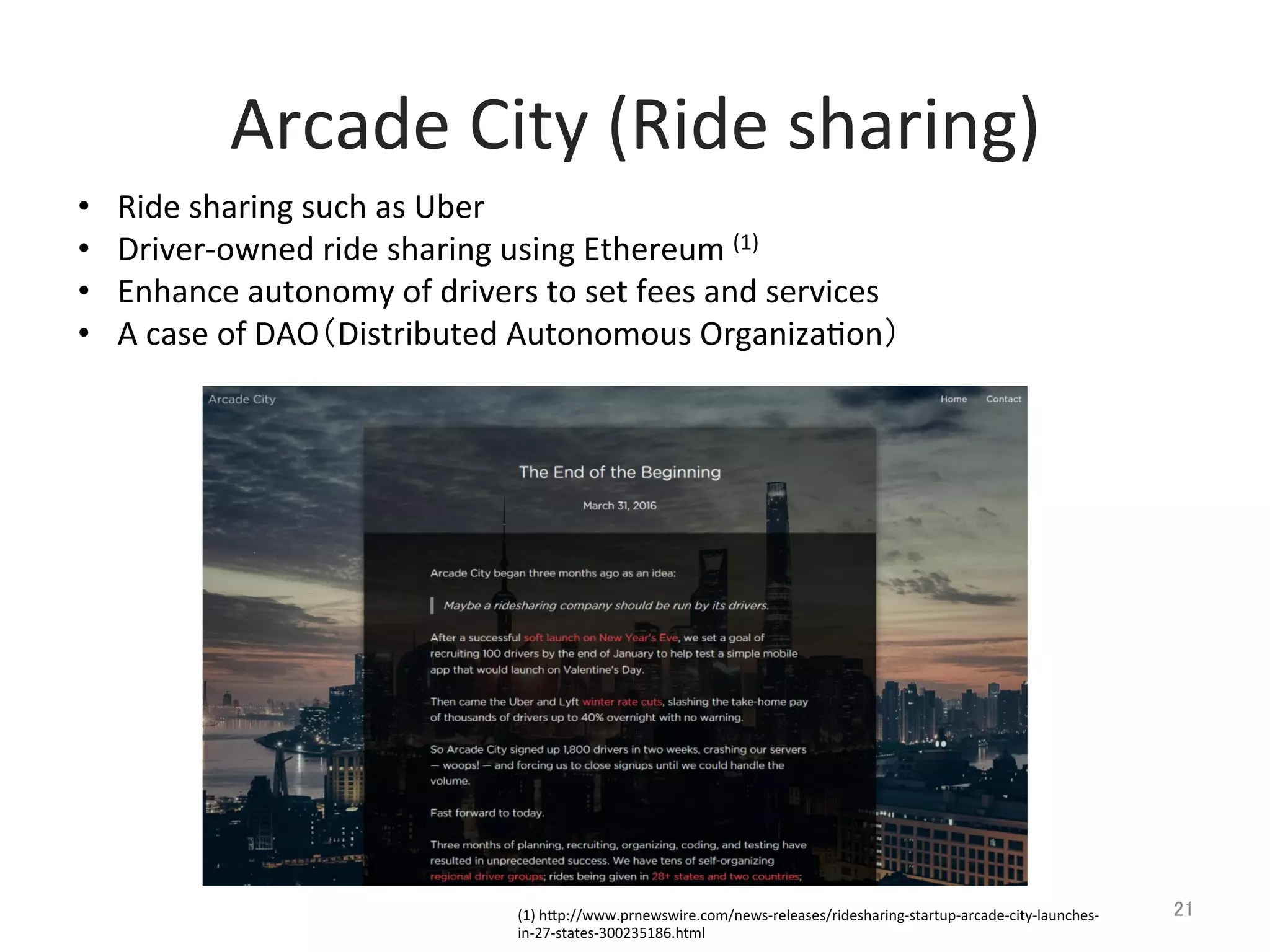 Arcade	
  City	
  (Ride	
  sharing)	
21	
•  Ride	
  sharing	
  such	
  as	
  Uber	
  
•  Driver-­‐owned	
  ride	
  sharing	
  using	
  Ethereum	
  (1)	
  
•  Enhance	
  autonomy	
  of	
  drivers	
  to	
  set	
  fees	
  and	
  services	
•  A	
  case	
  of	
  DAO（Distributed	
  Autonomous	
  Organiza@on）	
  
(1)	
  hlp://www.prnewswire.com/news-­‐releases/ridesharing-­‐startup-­‐arcade-­‐city-­‐launches-­‐
in-­‐27-­‐states-­‐300235186.html	
 