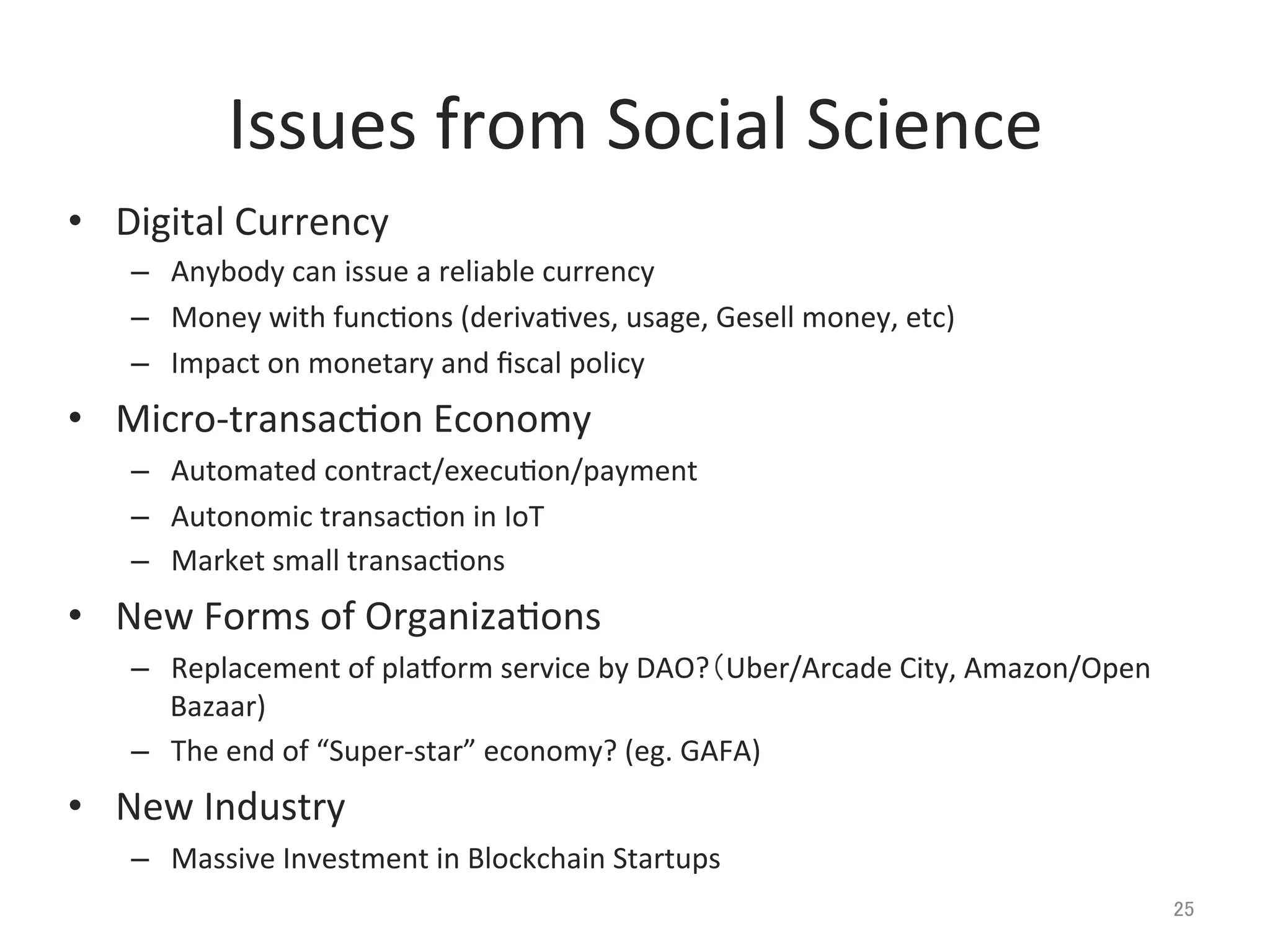 Issues	
  from	
  Social	
  Science	
•  Digital	
  Currency	
  
–  Anybody	
  can	
  issue	
  a	
  reliable	
  currency	
  
–  Money	
  with	
  func@ons	
  (deriva@ves,	
  usage,	
  Gesell	
  money,	
  etc)	
  
–  Impact	
  on	
  monetary	
  and	
  ﬁscal	
  policy	
  
•  Micro-­‐transac@on	
  Economy	
  
–  Automated	
  contract/execu@on/payment	
  
–  Autonomic	
  transac@on	
  in	
  IoT	
  
–  Market	
  small	
  transac@ons	
  
•  New	
  Forms	
  of	
  Organiza@ons	
  
–  Replacement	
  of	
  planorm	
  service	
  by	
  DAO?（Uber/Arcade	
  City,	
  Amazon/Open	
  
Bazaar)	
  
–  The	
  end	
  of	
  “Super-­‐star”	
  economy?	
  (eg.	
  GAFA)	
  
•  New	
  Industry	
  
–  Massive	
  Investment	
  in	
  Blockchain	
  Startups	
  
25	
 