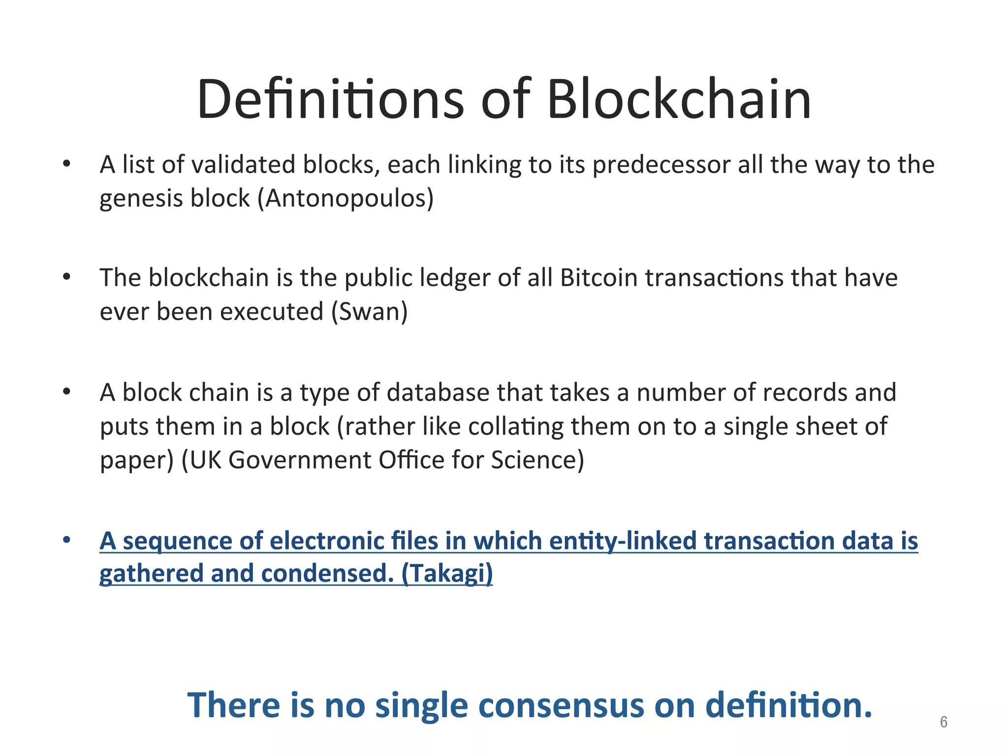 Deﬁni@ons	
  of	
  Blockchain	
•  A	
  list	
  of	
  validated	
  blocks,	
  each	
  linking	
  to	
  its	
  predecessor	
  all	
  the	
  way	
  to	
  the	
  
genesis	
  block	
  (Antonopoulos)	
  
•  The	
  blockchain	
  is	
  the	
  public	
  ledger	
  of	
  all	
  Bitcoin	
  transac@ons	
  that	
  have	
  
ever	
  been	
  executed	
  (Swan)	
  
•  A	
  block	
  chain	
  is	
  a	
  type	
  of	
  database	
  that	
  takes	
  a	
  number	
  of	
  records	
  and	
  
puts	
  them	
  in	
  a	
  block	
  (rather	
  like	
  colla@ng	
  them	
  on	
  to	
  a	
  single	
  sheet	
  of	
  
paper)	
  (UK	
  Government	
  Oﬃce	
  for	
  Science)	
  
•  A	
  sequence	
  of	
  electronic	
  ﬁles	
  in	
  which	
  enCty-­‐linked	
  transacCon	
  data	
  is	
  
gathered	
  and	
  condensed.	
  (Takagi)	
  
	
  
	
  
　　　　 There	
  is	
  no	
  single	
  consensus	
  on	
  deﬁniCon.	
 6	
 