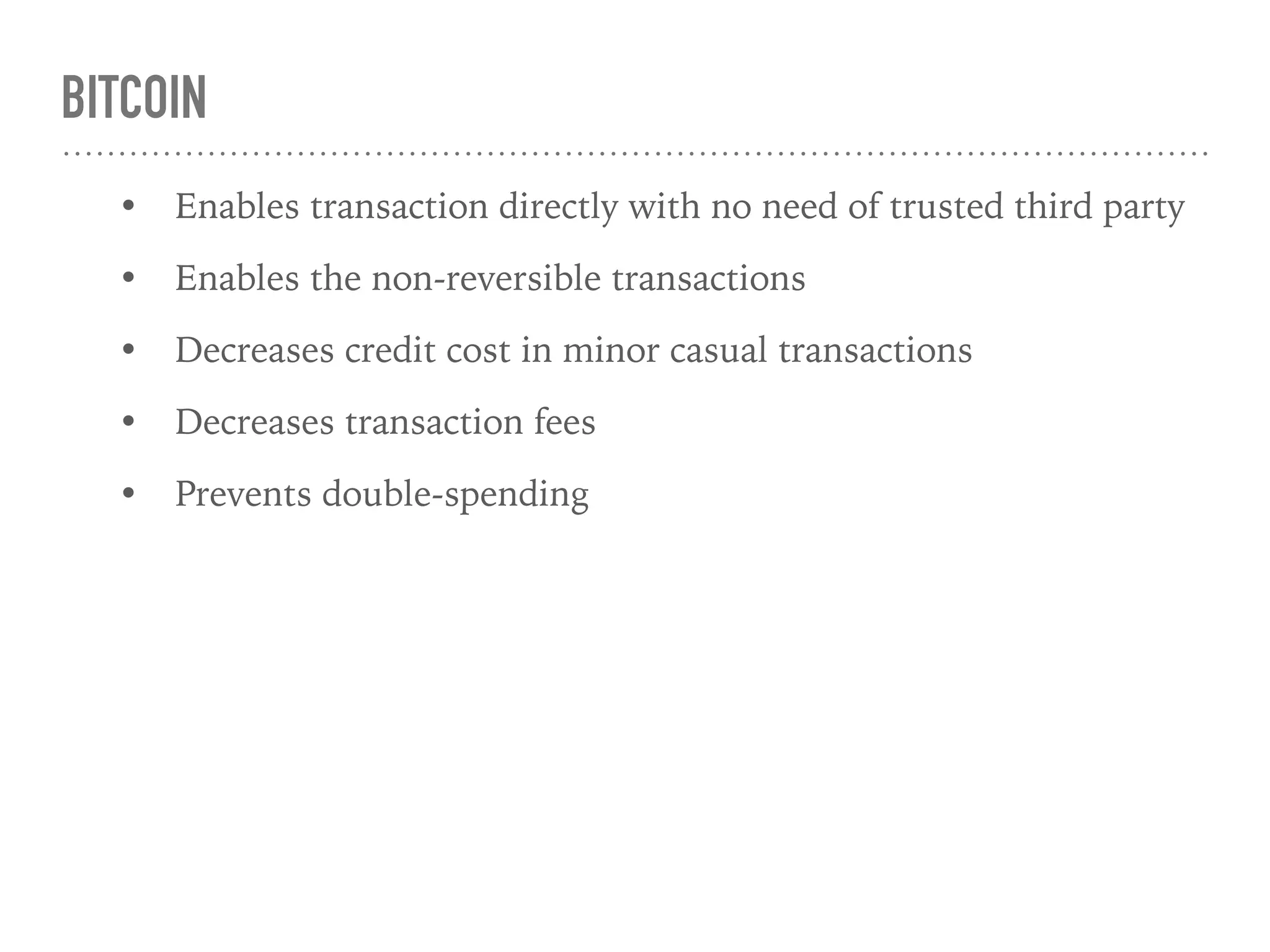 BITCOIN
• Enables transaction directly with no need of trusted third party
• Enables the non-reversible transactions
• Decreases credit cost in minor casual transactions
• Decreases transaction fees
• Prevents double-spending
 