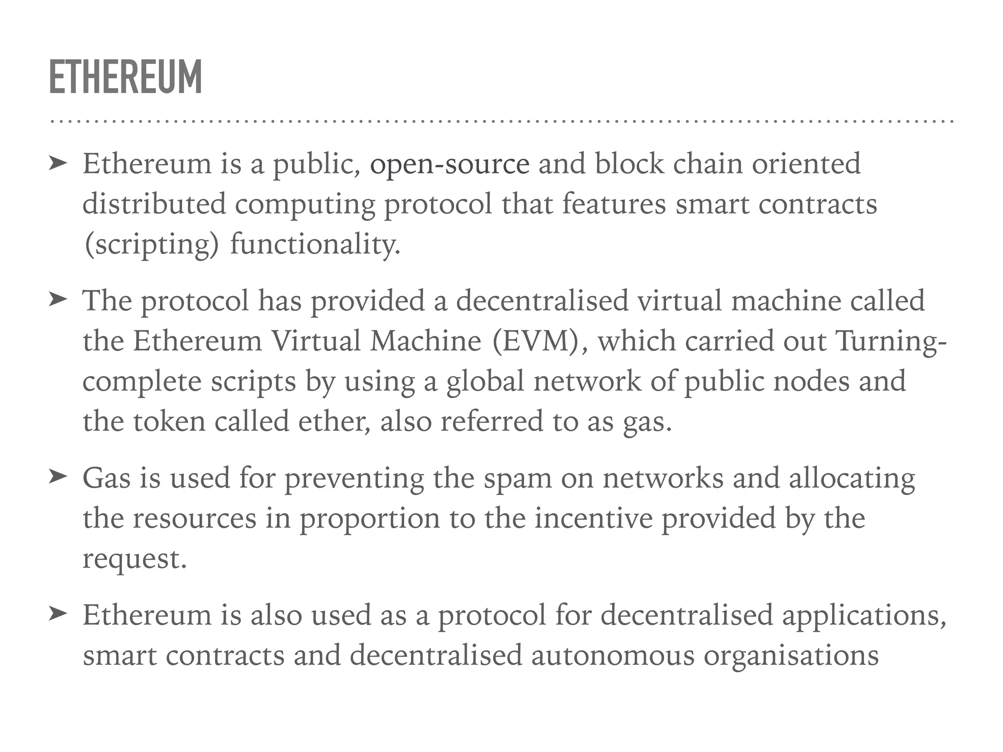 ETHEREUM
➤ Ethereum is a public, open-source and block chain oriented
distributed computing protocol that features smart contracts
(scripting) functionality.
➤ The protocol has provided a decentralised virtual machine called
the Ethereum Virtual Machine (EVM), which carried out Turning-
complete scripts by using a global network of public nodes and
the token called ether, also referred to as gas.
➤ Gas is used for preventing the spam on networks and allocating
the resources in proportion to the incentive provided by the
request.
➤ Ethereum is also used as a protocol for decentralised applications,
smart contracts and decentralised autonomous organisations
 