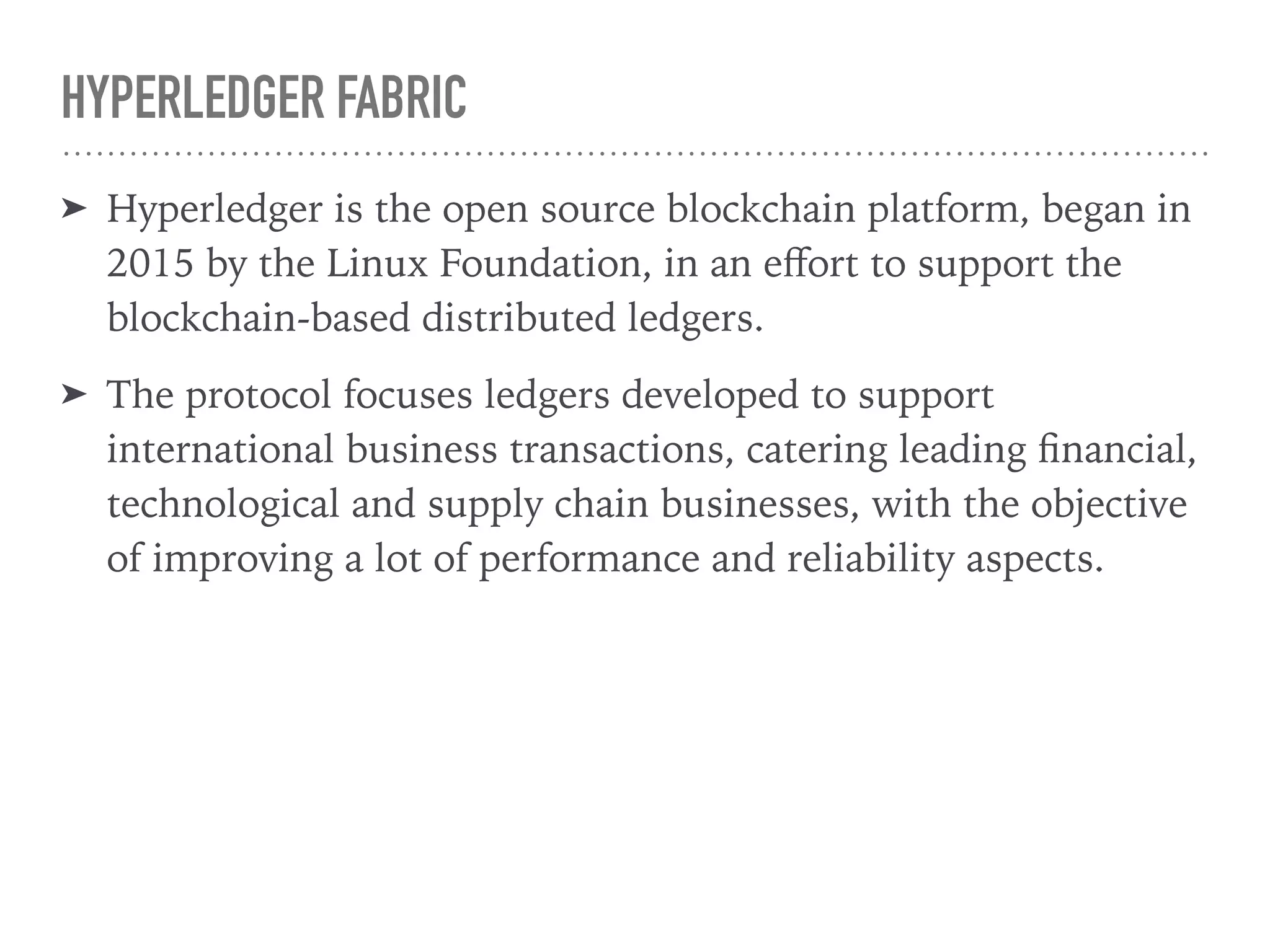 HYPERLEDGER FABRIC
➤ Hyperledger is the open source blockchain platform, began in
2015 by the Linux Foundation, in an eﬀort to support the
blockchain-based distributed ledgers.
➤ The protocol focuses ledgers developed to support
international business transactions, catering leading ﬁnancial,
technological and supply chain businesses, with the objective
of improving a lot of performance and reliability aspects.
 