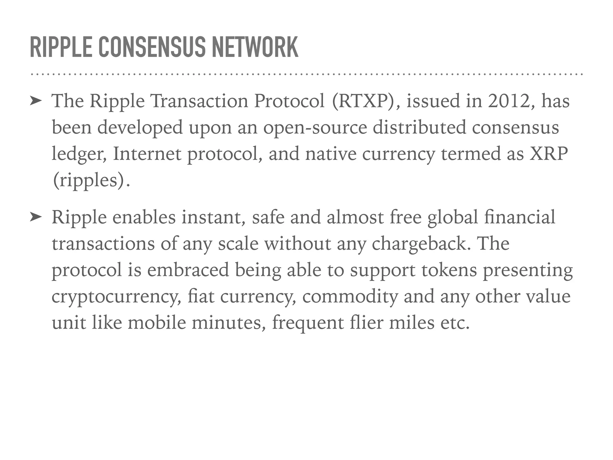 RIPPLE CONSENSUS NETWORK
➤ The Ripple Transaction Protocol (RTXP), issued in 2012, has
been developed upon an open-source distributed consensus
ledger, Internet protocol, and native currency termed as XRP
(ripples).
➤ Ripple enables instant, safe and almost free global ﬁnancial
transactions of any scale without any chargeback. The
protocol is embraced being able to support tokens presenting
cryptocurrency, ﬁat currency, commodity and any other value
unit like mobile minutes, frequent ﬂier miles etc.
 