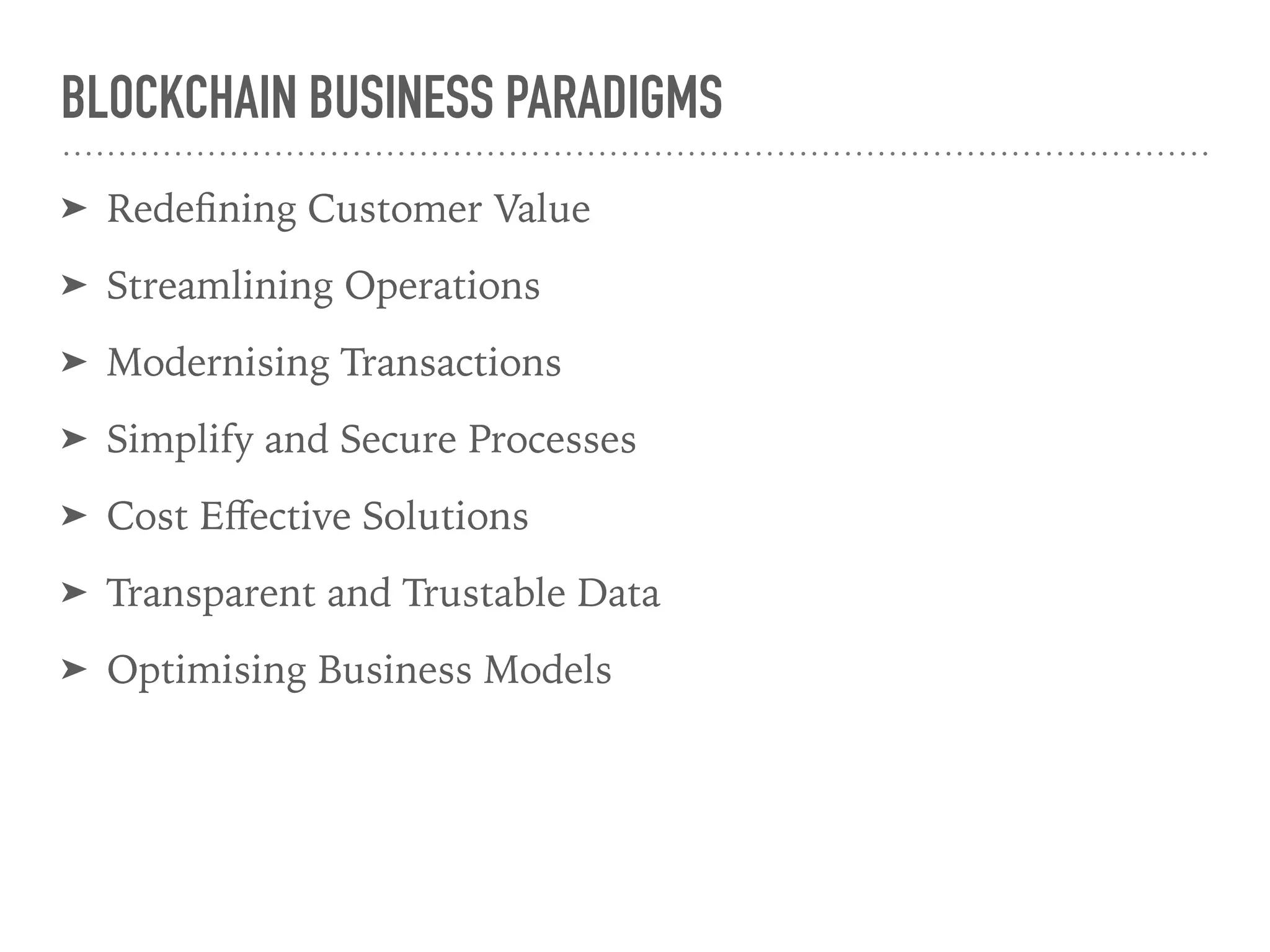 BLOCKCHAIN BUSINESS PARADIGMS
➤ Redeﬁning Customer Value
➤ Streamlining Operations
➤ Modernising Transactions
➤ Simplify and Secure Processes
➤ Cost Eﬀective Solutions
➤ Transparent and Trustable Data
➤ Optimising Business Models
 