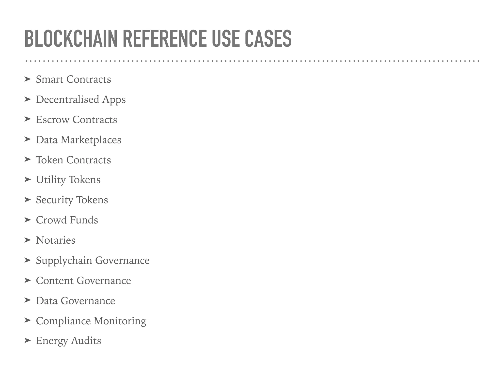 BLOCKCHAIN REFERENCE USE CASES
➤ Smart Contracts
➤ Decentralised Apps
➤ Escrow Contracts
➤ Data Marketplaces
➤ Token Contracts
➤ Utility Tokens
➤ Security Tokens
➤ Crowd Funds
➤ Notaries
➤ Supplychain Governance
➤ Content Governance
➤ Data Governance
➤ Compliance Monitoring
➤ Energy Audits
 