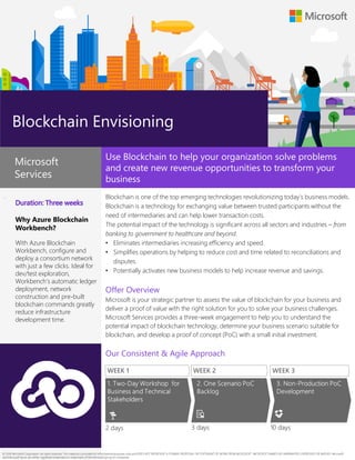 .
Why Azure Blockchain
Workbench?
With Azure Blockchain
Workbench, configure and
deploy a consortium network
with just a few clicks. Ideal for
dev/test exploration,
Workbench’s automatic ledger
deployment, network
construction and pre-built
blockchain commands greatly
reduce infrastructure
development time.
Use Blockchain to help your organization solve problems
and create new revenue opportunities to transform your
business
Blockchain is one of the top emerging technologies revolutionizing today’s business models.
Blockchain is a technology for exchanging value between trusted participants without the
need of intermediaries and can help lower transaction costs.
The potential impact of the technology is significant across all sectors and industries – from
banking to government to healthcare and beyond.
• Eliminates intermediaries increasing efficiency and speed.
• Simplifies operations by helping to reduce cost and time related to reconciliations and
disputes.
• Potentially activates new business models to help increase revenue and savings.
Offer Overview
Microsoft is your strategic partner to assess the value of blockchain for your business and
deliver a proof of value with the right solution for you to solve your business challenges.
Microsoft Services provides a three-week engagement to help you to understand the
potential impact of blockchain technology, determine your business scenario suitable for
blockchain, and develop a proof of concept (PoC) with a small initial investment.
Our Consistent & Agile Approach
Blockchain Envisioning
Microsoft
Services
© 2018 Microsoft Corporation. All rights reserved. This material is provided for informational purposes only and DOES NOT REPRESENT A FORMAL PROPOSAL OR STATEMENT OF WORK FROM MICROSOFT. MICROSOFT MAKES NO WARRANTIES, EXPRESSED OR IMPLIED. Microsoft
and Microsoft Azure are either registered trademarks or trademarks of the Microsoft group of companies
 