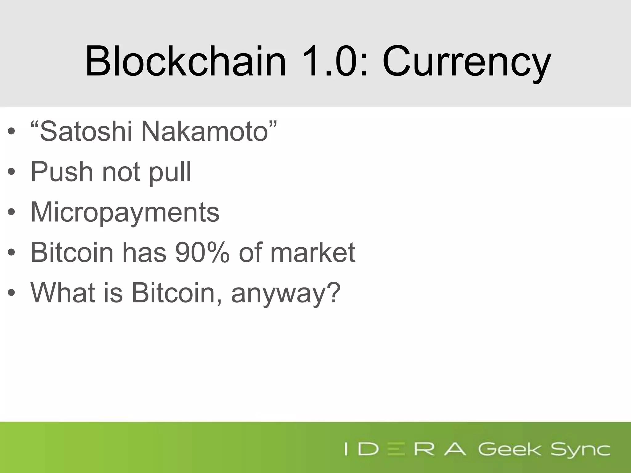 Blockchain 1.0: Currency
• “Satoshi Nakamoto”
• Push not pull
• Micropayments
• Bitcoin has 90% of market
• What is Bitcoin, anyway?
 