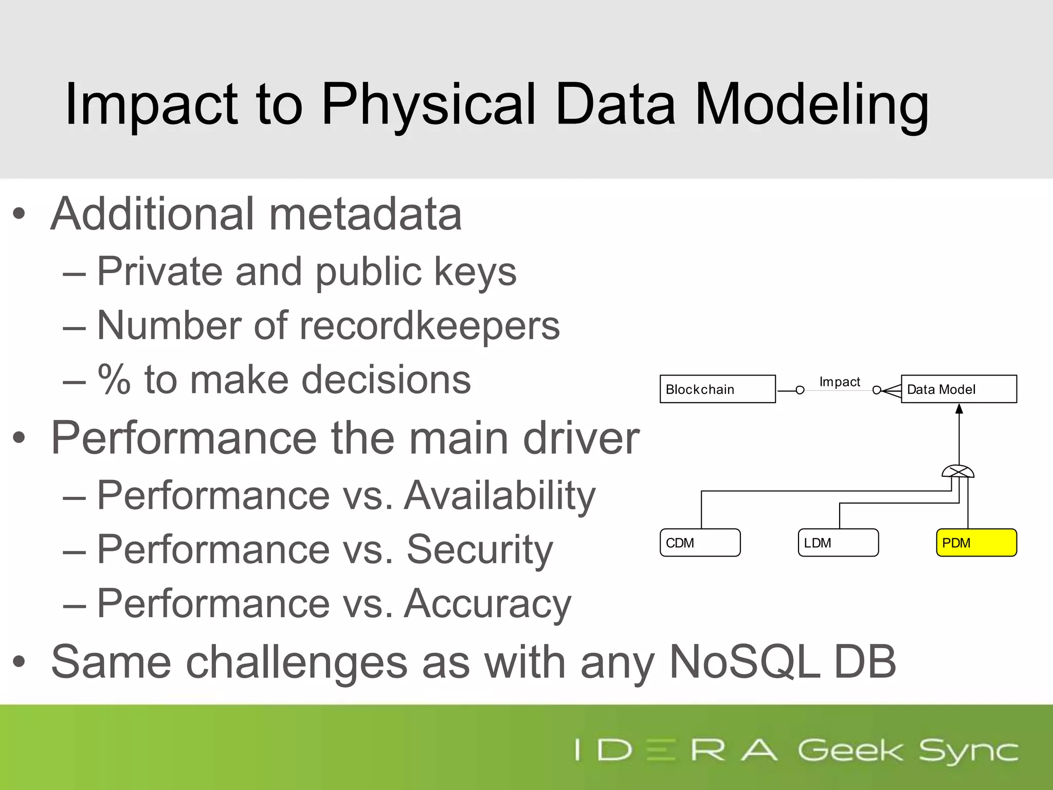 Blockchain Data Model
CDM LDM PDM
Impact
Impact to Physical Data Modeling
• Additional metadata
– Private and public keys
– Number of recordkeepers
– % to make decisions
• Performance the main driver
– Performance vs. Availability
– Performance vs. Security
– Performance vs. Accuracy
• Same challenges as with any NoSQL DB
 