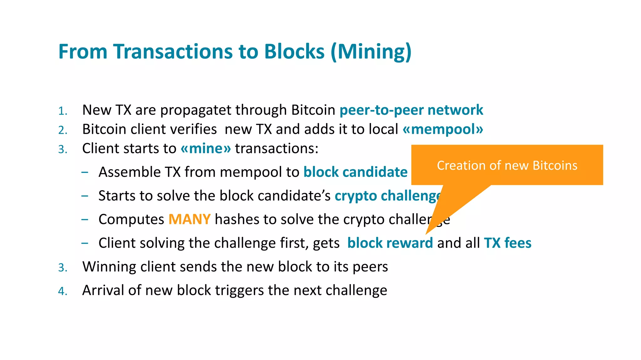 1. New TX are propagatet through Bitcoin peer-to-peer network
2. Bitcoin client verifies new TX and adds it to local «mempool»
3. Client starts to «mine» transactions:
− Assemble TX from mempool to block candidate
− Starts to solve the block candidate’s crypto challenge
− Computes MANY hashes to solve the crypto challenge
− Client solving the challenge first, gets block reward and all TX fees
3. Winning client sends the new block to its peers
4. Arrival of new block triggers the next challenge
From Transactions to Blocks (Mining)
Creation of new Bitcoins
 