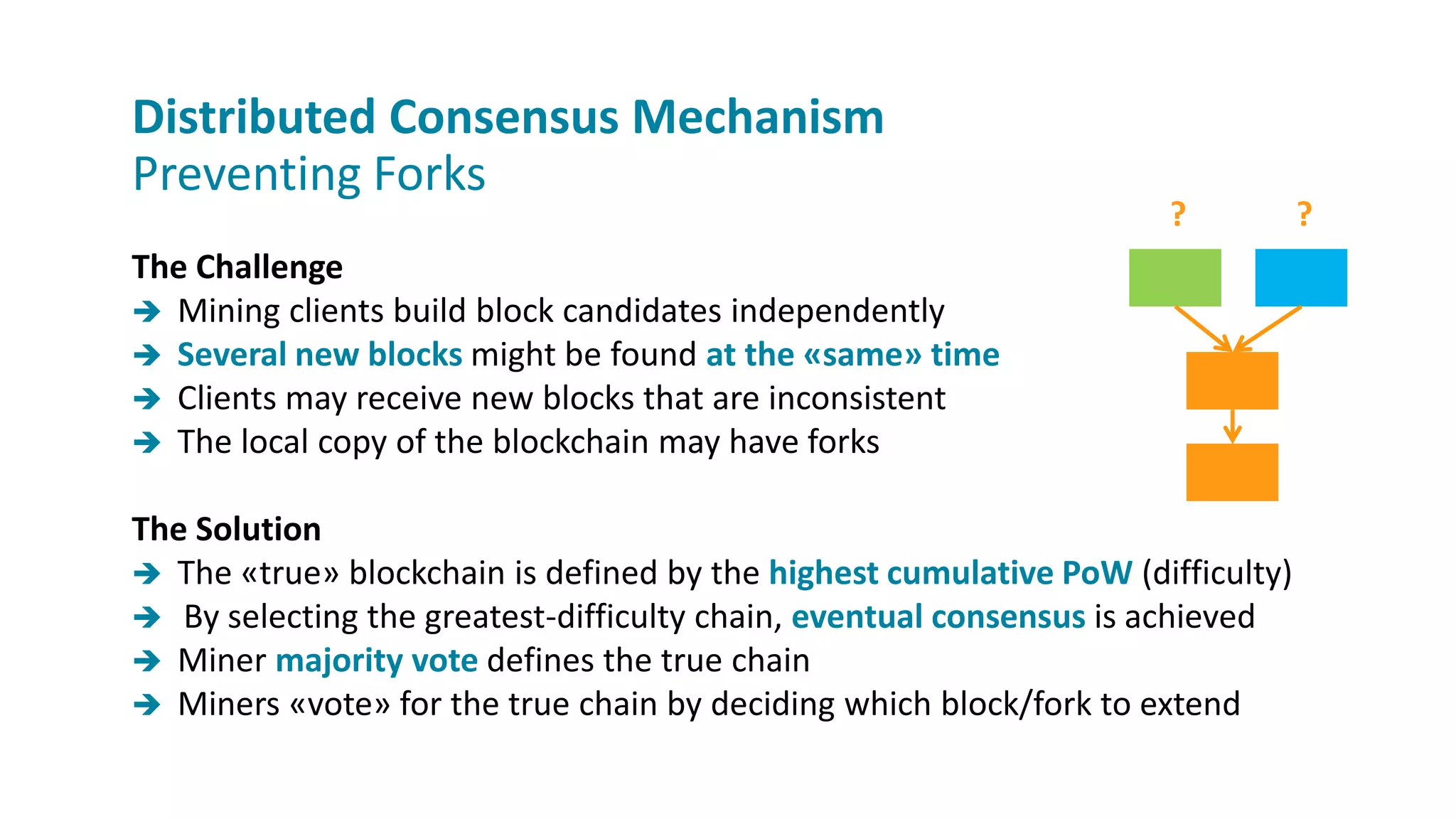 The Challenge
 Mining clients build block candidates independently
 Several new blocks might be found at the «same» time
 Clients may receive new blocks that are inconsistent
 The local copy of the blockchain may have forks
The Solution
 The «true» blockchain is defined by the highest cumulative PoW (difficulty)
 By selecting the greatest-difficulty chain, eventual consensus is achieved
 Miner majority vote defines the true chain
 Miners «vote» for the true chain by deciding which block/fork to extend
Distributed Consensus Mechanism
Preventing Forks
? ?
 