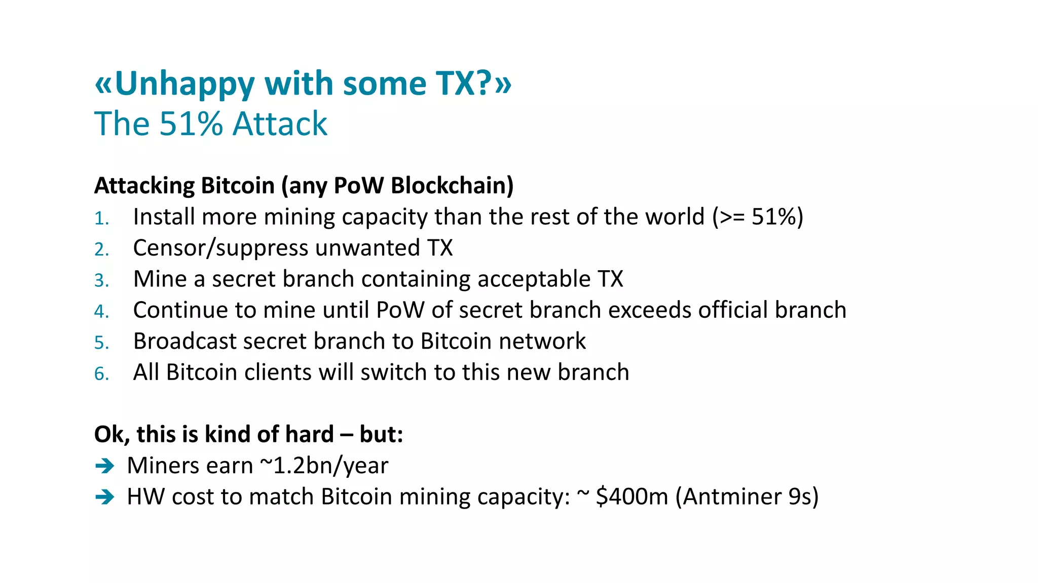 Attacking Bitcoin (any PoW Blockchain)
1. Install more mining capacity than the rest of the world (>= 51%)
2. Censor/suppress unwanted TX
3. Mine a secret branch containing acceptable TX
4. Continue to mine until PoW of secret branch exceeds official branch
5. Broadcast secret branch to Bitcoin network
6. All Bitcoin clients will switch to this new branch
Ok, this is kind of hard – but:
 Miners earn ~1.2bn/year
 HW cost to match Bitcoin mining capacity: ~ $400m (Antminer 9s)
«Unhappy with some TX?»
The 51% Attack
 