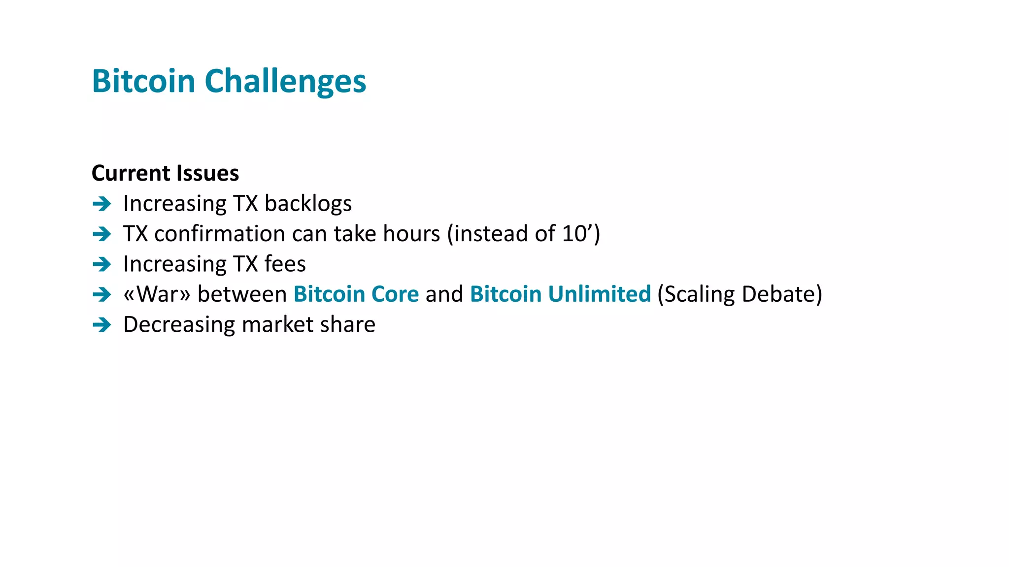 Current Issues
 Increasing TX backlogs
 TX confirmation can take hours (instead of 10’)
 Increasing TX fees
 «War» between Bitcoin Core and Bitcoin Unlimited (Scaling Debate)
 Decreasing market share
Bitcoin Challenges
 