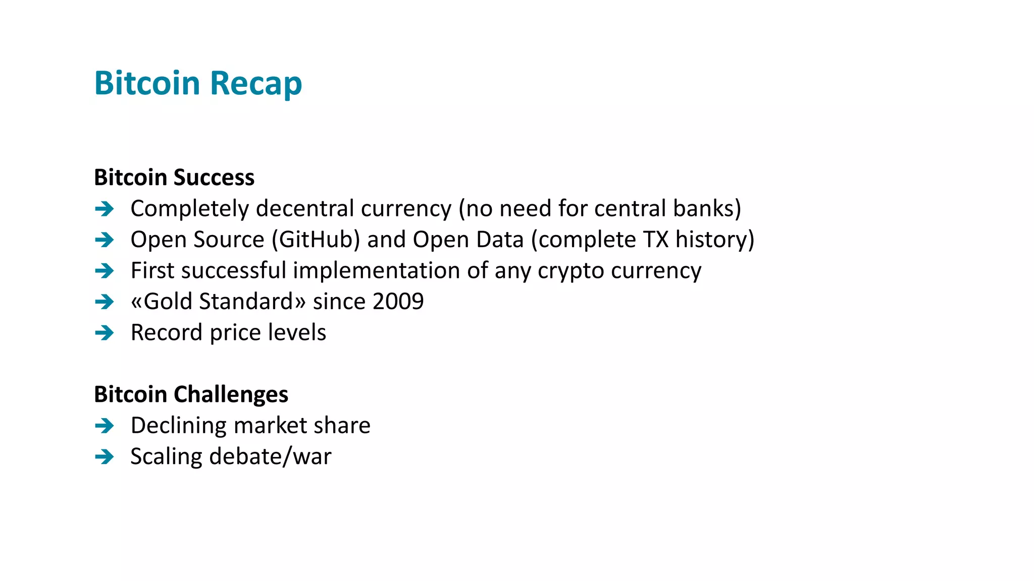 Bitcoin Success
 Completely decentral currency (no need for central banks)
 Open Source (GitHub) and Open Data (complete TX history)
 First successful implementation of any crypto currency
 «Gold Standard» since 2009
 Record price levels
Bitcoin Challenges
 Declining market share
 Scaling debate/war
Bitcoin Recap
 