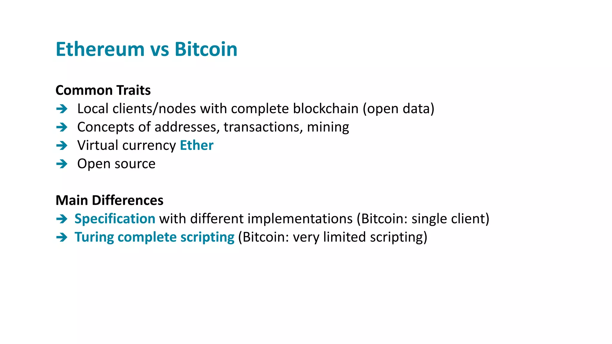 Ethereum vs Bitcoin
Common Traits
 Local clients/nodes with complete blockchain (open data)
 Concepts of addresses, transactions, mining
 Virtual currency Ether
 Open source
Main Differences
 Specification with different implementations (Bitcoin: single client)
 Turing complete scripting (Bitcoin: very limited scripting)
 