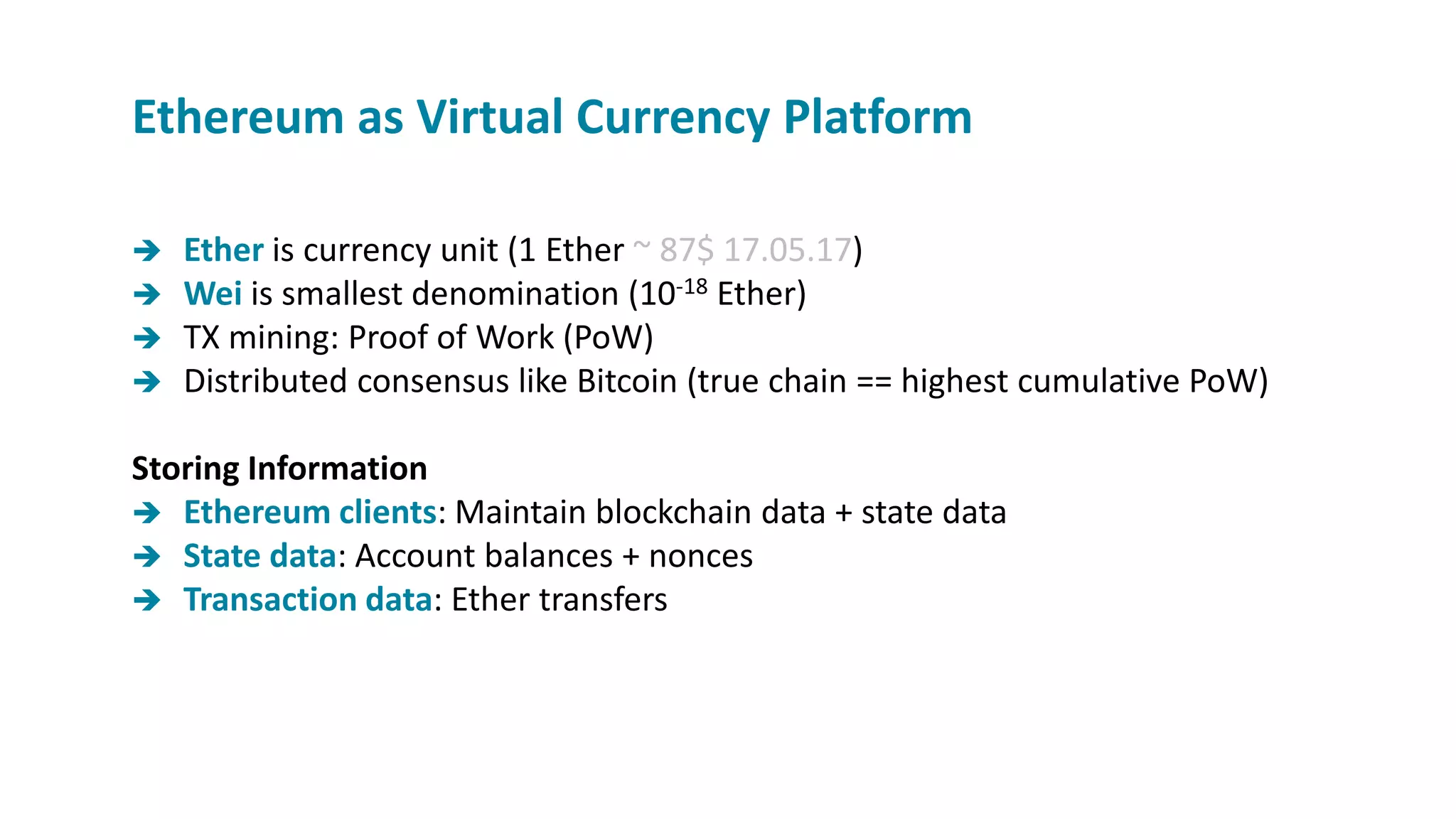  Ether is currency unit (1 Ether ~ 87$ 17.05.17)
 Wei is smallest denomination (10-18 Ether)
 TX mining: Proof of Work (PoW)
 Distributed consensus like Bitcoin (true chain == highest cumulative PoW)
Storing Information
 Ethereum clients: Maintain blockchain data + state data
 State data: Account balances + nonces
 Transaction data: Ether transfers
Ethereum as Virtual Currency Platform
 