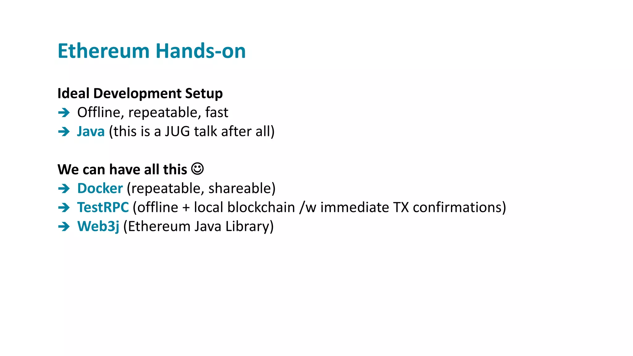 Ideal Development Setup
 Offline, repeatable, fast
 Java (this is a JUG talk after all)
We can have all this 
 Docker (repeatable, shareable)
 TestRPC (offline + local blockchain /w immediate TX confirmations)
 Web3j (Ethereum Java Library)
Ethereum Hands-on
 