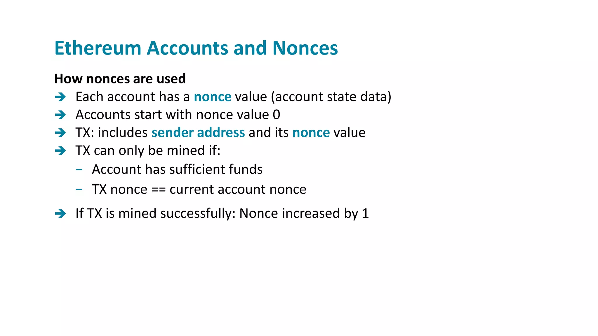 How nonces are used
 Each account has a nonce value (account state data)
 Accounts start with nonce value 0
 TX: includes sender address and its nonce value
 TX can only be mined if:
− Account has sufficient funds
− TX nonce == current account nonce
 If TX is mined successfully: Nonce increased by 1
Ethereum Accounts and Nonces
 