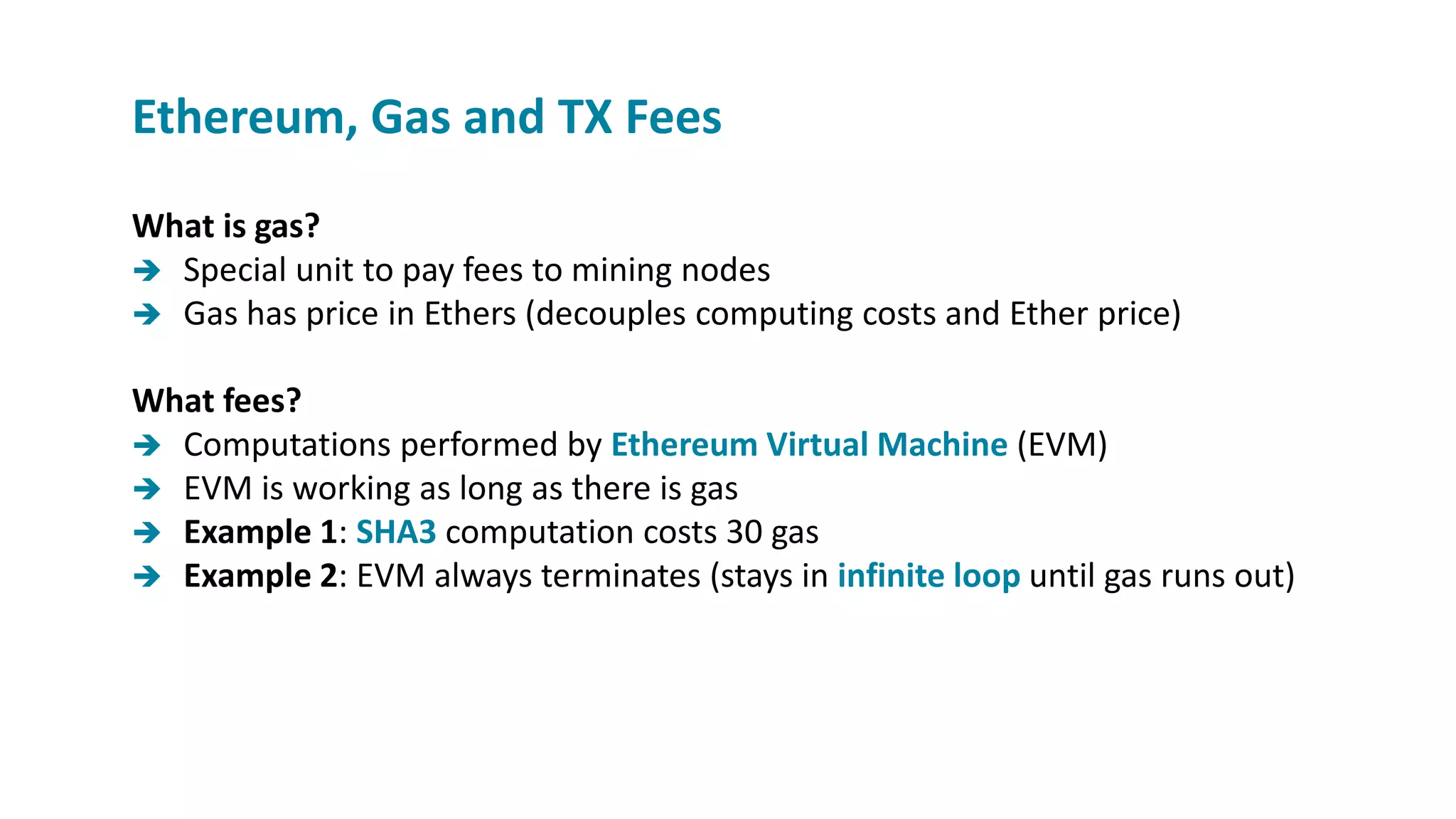 What is gas?
 Special unit to pay fees to mining nodes
 Gas has price in Ethers (decouples computing costs and Ether price)
What fees?
 Computations performed by Ethereum Virtual Machine (EVM)
 EVM is working as long as there is gas
 Example 1: SHA3 computation costs 30 gas
 Example 2: EVM always terminates (stays in infinite loop until gas runs out)
Ethereum, Gas and TX Fees
 