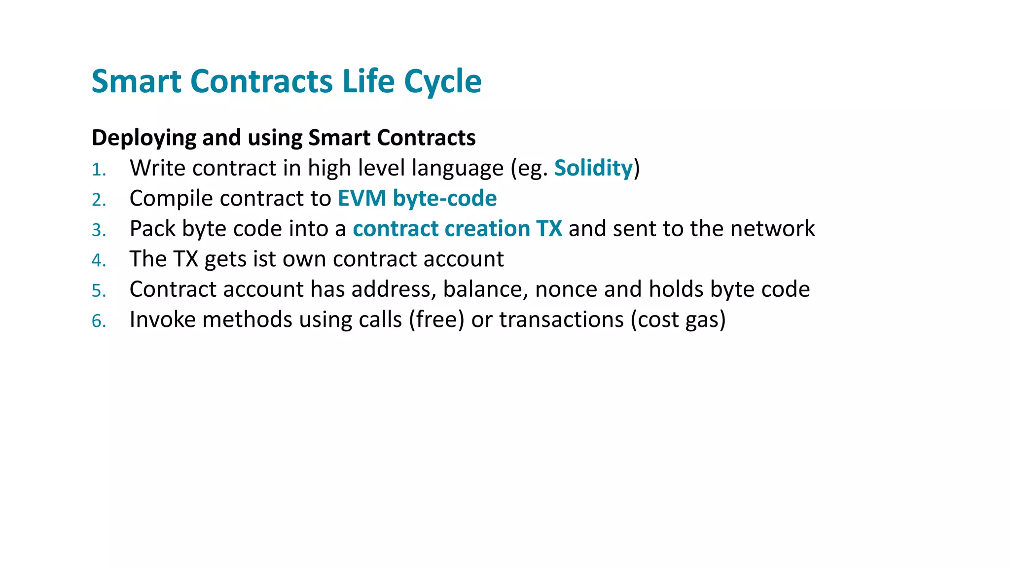 Deploying and using Smart Contracts
1. Write contract in high level language (eg. Solidity)
2. Compile contract to EVM byte-code
3. Pack byte code into a contract creation TX and sent to the network
4. The TX gets ist own contract account
5. Contract account has address, balance, nonce and holds byte code
6. Invoke methods using calls (free) or transactions (cost gas)
Smart Contracts Life Cycle
 