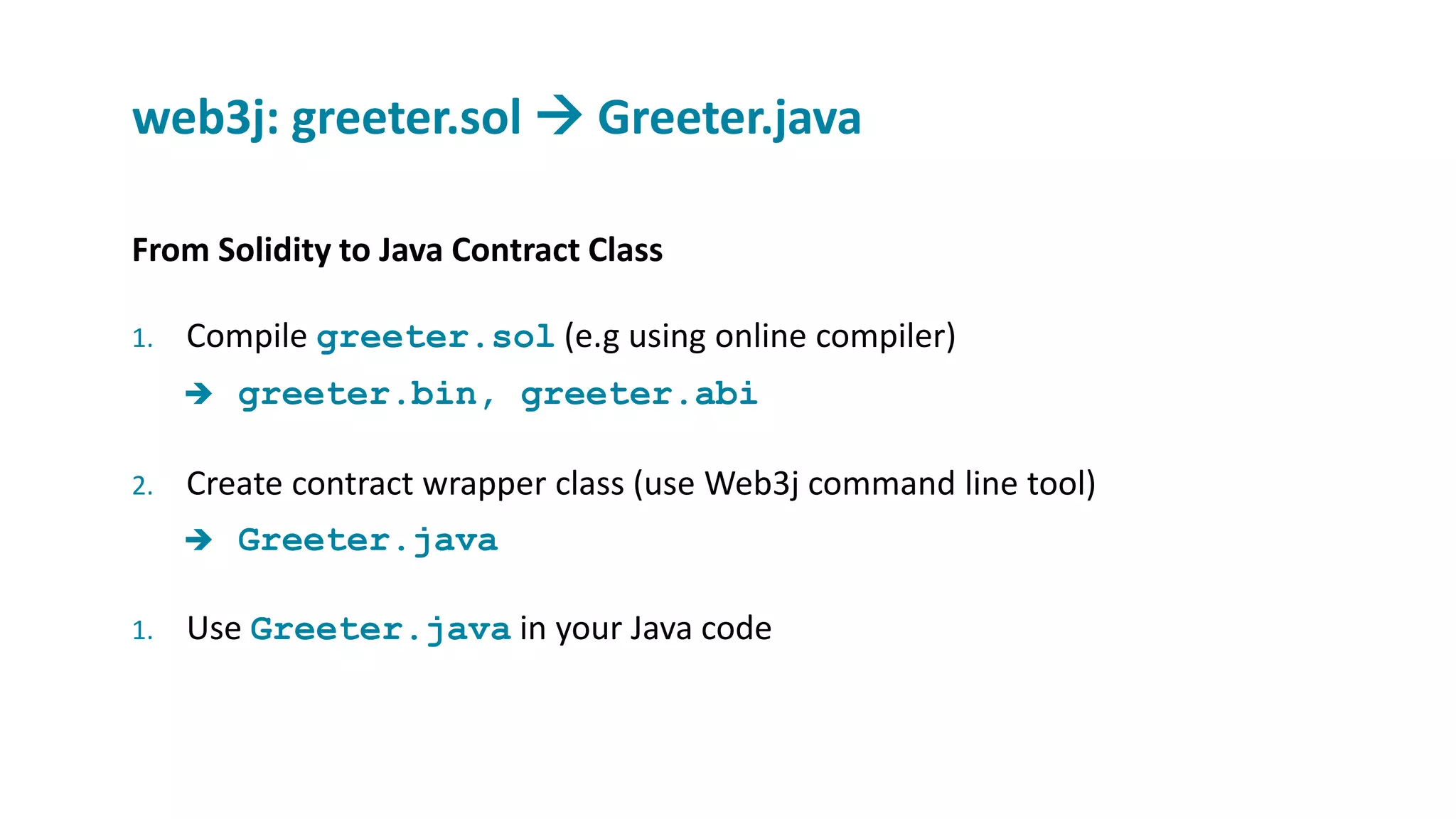 From Solidity to Java Contract Class
1. Compile greeter.sol (e.g using online compiler)
 greeter.bin, greeter.abi
2. Create contract wrapper class (use Web3j command line tool)
 Greeter.java
1. Use Greeter.java in your Java code
web3j: greeter.sol  Greeter.java
 