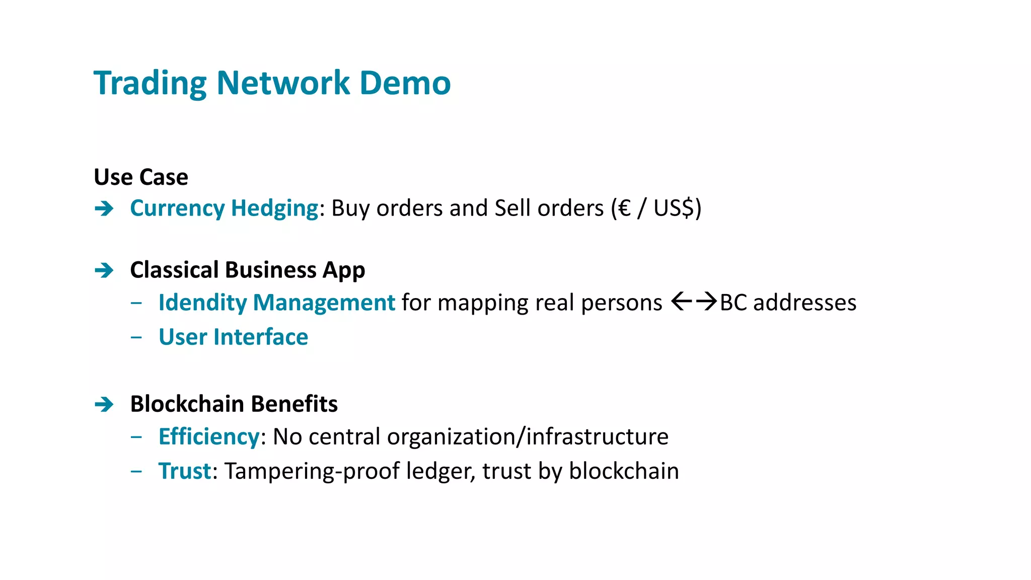 Use Case
 Currency Hedging: Buy orders and Sell orders (€ / US$)
 Classical Business App
− Idendity Management for mapping real persons BC addresses
− User Interface
 Blockchain Benefits
− Efficiency: No central organization/infrastructure
− Trust: Tampering-proof ledger, trust by blockchain
Trading Network Demo
 