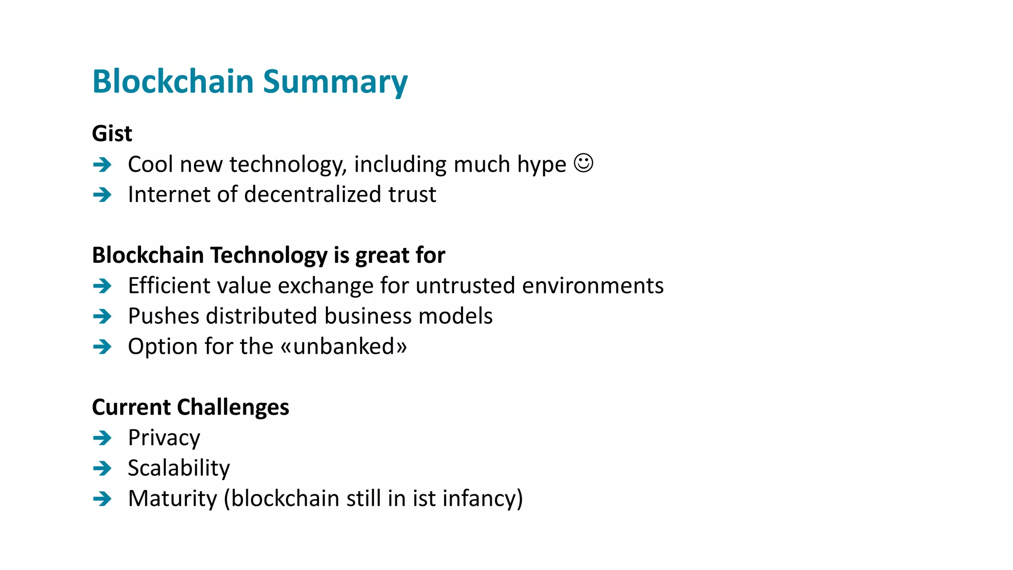 Gist
 Cool new technology, including much hype 
 Internet of decentralized trust
Blockchain Technology is great for
 Efficient value exchange for untrusted environments
 Pushes distributed business models
 Option for the «unbanked»
Current Challenges
 Privacy
 Scalability
 Maturity (blockchain still in ist infancy)
Blockchain Summary
 