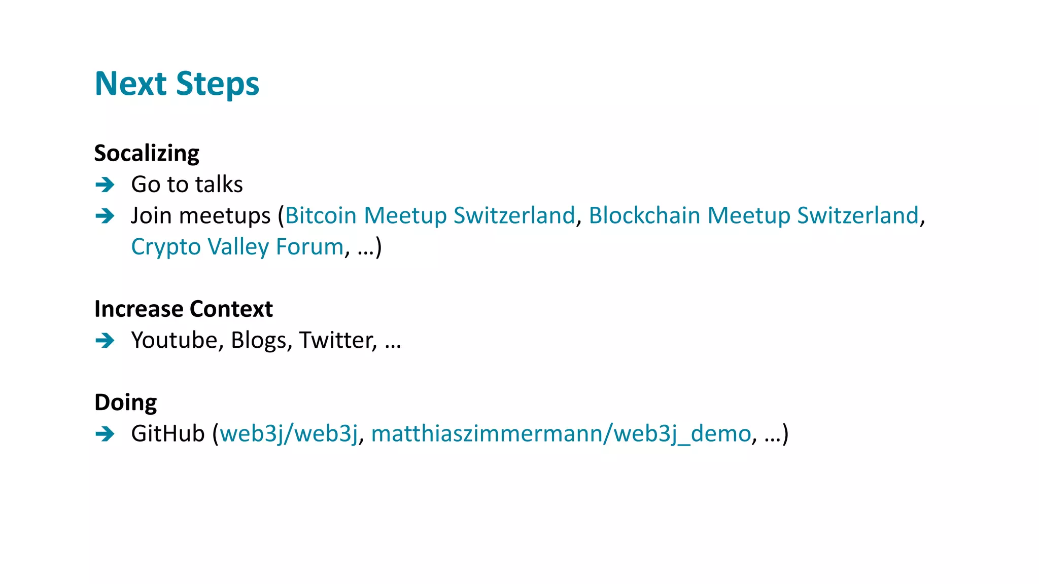 Socalizing
 Go to talks
 Join meetups (Bitcoin Meetup Switzerland, Blockchain Meetup Switzerland,
Crypto Valley Forum, …)
Increase Context
 Youtube, Blogs, Twitter, …
Doing
 GitHub (web3j/web3j, matthiaszimmermann/web3j_demo, …)
Next Steps
 