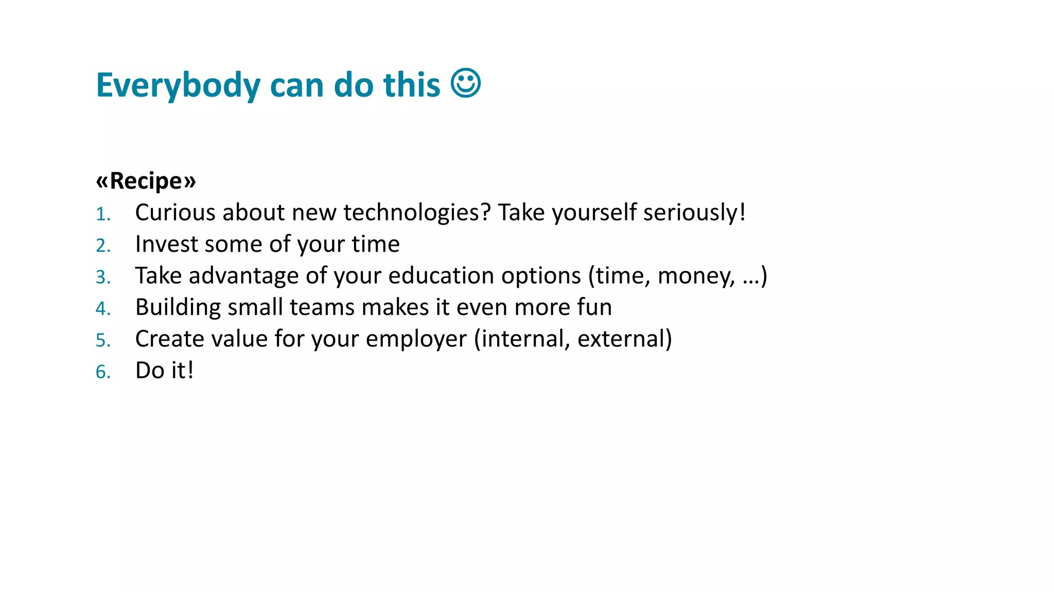 «Recipe»
1. Curious about new technologies? Take yourself seriously!
2. Invest some of your time
3. Take advantage of your education options (time, money, …)
4. Building small teams makes it even more fun
5. Create value for your employer (internal, external)
6. Do it!
Everybody can do this 
 