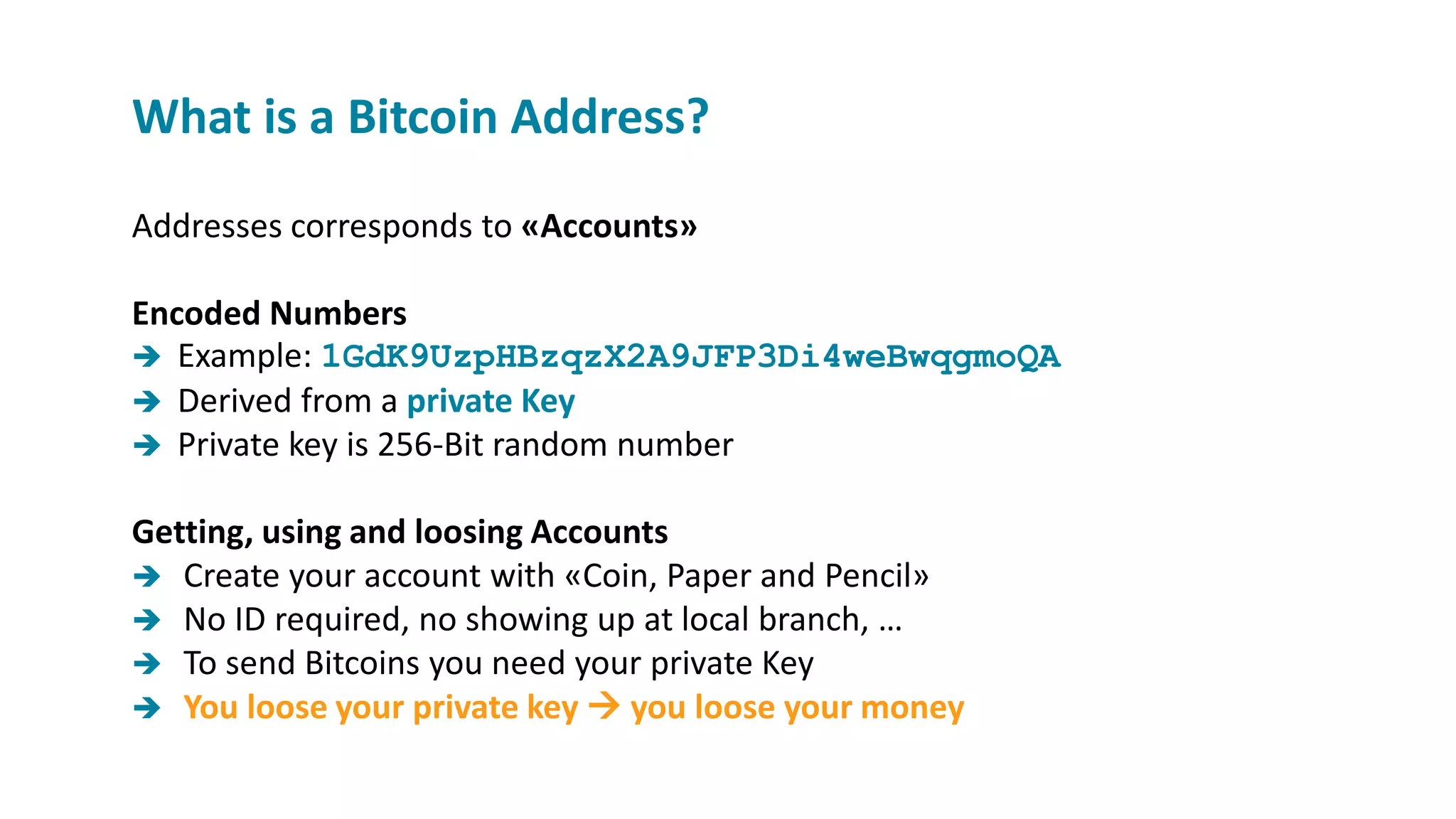 Addresses corresponds to «Accounts»
Encoded Numbers
 Example: 1GdK9UzpHBzqzX2A9JFP3Di4weBwqgmoQA
 Derived from a private Key
 Private key is 256-Bit random number
Getting, using and loosing Accounts
 Create your account with «Coin, Paper and Pencil»
 No ID required, no showing up at local branch, …
 To send Bitcoins you need your private Key
 You loose your private key  you loose your money
What is a Bitcoin Address?
 