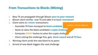 1. New TX are propagatet through Bitcoin peer-to-peer network
2. Bitcoin client verifies new TX and adds it to local «mempool»
3. Client starts to «mine» transactions:
− Assemble TX from mempool to block candidate
− Starts to solve the block candidate’s crypto challenge
− Computes MANY hashes to solve the crypto challenge
− Client solving the challenge first, gets block reward and all TX fees
3. Winning client sends the new block to its peers
4. Arrival of new block triggers the next challenge
From Transactions to Blocks (Mining)
Creation of new Bitcoins
 
